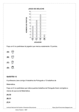 https://prof-francinete.blogspot.com
Instituto Nacional de Estudos e Pesquisas Educacionais
Anísio Teixeira – INEP
Faça um X no parêntese do jogador que marcou exatamente 12 pontos.
QUESTÃO 12
A professora Jane corrigiu 9 trabalhos de Português e 13 trabalhos de
Matemática.
Faça um X no parêntese que indica quantos trabalhos de Português foram corrigidos a
menos do que os de Matemática.
(A) 22
(B) 21
(C) 9
 