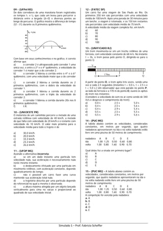 09 - (UFPel RS)
De dois corredores de uma maratona foram registrados
os tempos t1 e t2 que cada um levou para percorrer a
distância entre a largada (d=0) e diversos pontos ao
longo do percurso. O gráfico mostra a diferença de tempo
(t2 - t1) durante os 8 primeiros quilômetros.
Com base em seus conhecimentos e no gráfico, é correto
afirmar que
a) o corredor 2 é ultrapassado pelo corredor 1 uma
única vez, e entre o 2º e o 4º quilômetro, a velocidade do
corredor 1 é maior que a do corredor 2.
b) o corredor 2 liderou a corrida entre o 4º e o 6º
quilômetro, com uma velocidade maior que a do corredor
1.
c) o corredor 2 liderou a corrida durante os 2
primeiros quilômetros, com o dobro da velocidade do
corredor 1.
d) o corredor 1 liderou a corrida durante os 2
primeiros quilômetros, com o triplo da velocidade do
corredor 2.
e) o corredor 1 liderou a corrida durante 20s nos 8
primeiros quilômetros.
f) I.R.
10 - (UNIOESTE PR)
O motorista de um caminhão percorre a metade de uma
estrada retilínea com velocidade de 40 km/h, a metade
do que falta com velocidade de 20 km/h e o restante com
velocidade de 10 km/h. O valor mais próximo para a
velocidade média para todo o trajeto é de
a) 30,0 km/h.
b) 20,0 km/h.
c) 33,3 km/h.
d) 23,3 km/h.
e) 26,6 km/h.
11 - (UFOP MG)
Assinale a alternativa incorreta:
a) se em um dado instante uma partícula tem
velocidade nula, sua aceleração é necessariamente nula
neste mesmo instante.
b) o deslocamento efetuado por uma partícula em
movimento retilíneo, com aceleração constante, depende
quadraticamente do tempo.
c) não é possível um carro fazer uma curva
mantendo sua aceleração total nula.
d) a trajetória descrita por uma partícula depende
do referencial no qual a mesma é observada.
e) a altura máxima atingida por um objeto lançado
verticalmente para cima no vácuo é proporcional ao
quadrado de sua velocidade inicial.
12 - (FATEC SP)
Um carro faz uma viagem de São Paulo ao Rio. Os
primeiros 250 km são percorridos com uma velocidade
média de 100 km/h. Após uma parada de 30 minutos para
um lanche, a viagem é retomada, e os 150 km restantes
são percorridos com velocidade média de 75 km/h.
A velocidade média da viagem completa foi, em km/h:
a) 60
b) 70
c) 80
d) 90
e) 100
13 - (UNIFICADO RJ)
Um trem movimenta-se em um trecho retilíneo de uma
ferrovia, com velocidade constante de 68 m/s. No instante
t = 0s, o trem passa pelo ponto O, dirigindo-se para o
ponto Q.
V
O P170m Q
A partir do ponto O, o trem apita três vezes, sendo uma
vez a cada 2,5 segundos (instantes t = 0,0 s, t = 2,5 s e
t = 5,0 s.) Um observador que está parado no ponto P,
ao lado da ferrovia e a 170 m do ponto O, ouvirá os apitos
do trem nos instantes:
(Considere a velocidade do som no ar como sendo de 340
m/s e despreze o comprimento do trem).
a) 0,0 s 2,5 s 5,0 s
b) 0,4 s 2,5 s 5,6 s
c) 0,4 s 2,9 s 5,4 s
d) 0,5 s 2,5 s 5,5 s
e) 0,5 s 2,9 s 5,6 s
14 - (PUC MG)
A tabela abaixo contém as velocidades, consideradas
constantes, em metros por segundo, que quatro
nadadoras apresentaram na ida e na volta nadando estilo
livre em uma piscina de 50 metros de comprimento.
nadadora A B C D E
ida 1,00 1,25 0,50 0,60 0,80
volta 1,00 0,80 1,60 0,90 0,70
Qual delas fez a virada em primeiro lugar?
a) A
b) B
c) C
d) D
e) E
15 - (PUC MG) - A tabela abaixo contém as
velocidades, consideradas constantes, em metros por
segundo, que quatro nadadoras apresentaram na ida e
na volta nadando estilo livre em uma piscina de 50
metros de comprimento.
nadadora A B C D E
ida 1,00 1,25 0,50 0,60 0,80
volta 1,00 0,80 1,60 0,90 0,70
A competição foi vencida pela nadadora:
a. A
b. B
c. C
d. D
e. E
Simulado 1 – Prof. Fabricio Scheffer
 