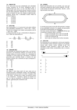 16 - (MACK SP)
O Sr. José sai de sua casa caminhando com velocidade
escalar constante de 3,6 km/h, dirigindo-se para o
supermercado que está a 1,5 km. Seu filho Fernão, 5
minutos após, corre ao encontro do pai, levando a carteira
que ele havia esquecido. Sabendo que o rapaz encontra
o pai no instante em que este chega ao supermercado,
podemos afirmar que a velocidade escalar média de
Fernão foi igual a:
a) 5,4 km/h
b) 5,0 km/h
c) 4,5 km/h
d) 4,0 km/h
e) 3,8 km/h
17 - (PUC PR)
Dois motociclistas, A e B, percorrem uma pista retilínea
com velocidades constantes Va = 15m/s e Vb = 10m/s.
No início da contagem dos tempos suas posições são Xá
= 20m e Xb = 300m.
O tempo decorrido em que o motociclista A ultrapassa e
fica a 100m do motociclista B é:
a) 56s
b) 86s
c) 76s
d) 36s
e) 66s
18 - (UNIUBE MG)
Um caminhão, de comprimento igual a 20m, e um homem
percorrem, em movimento uniforme, um trecho de uma
estrada retilínea ao mesmo sentido. Se a velocidade do
caminhão é 5 vezes maior que a do homem, a distância
percorrida pelo caminhão desde o instante em que
alcança o homem até o momento em que o ultrapassa é,
em m, igual a
a) 20
b) 25
c) 30
d) 32
e) 35
19 - (UFPA)
Um rapaz e uma moça saem de suas casas um ao
encontro do outro, caminhando sempre com velocidades
respectivamente de 3,5 km/h e 2,5 km/h. Estando a 100
m da moça , em linha reta, o rapaz, ao avistá-la, aciona
o seu cronômetro, travando-o apenas no instante em
que os dois se encontram. O intervalo de tempo, em
minuto, registrado pelo cronômetro vale
a) 1
b) 6
c) 9
d) 10
e) 12
20 - (UFMG)
Daniel está brincando com um carrinho, que corre por
uma pista composta de dois trechos retilíneos – P e R –
e dois trechos em forma de semicírculos – Q e S –, como
representado nesta figura:
O carrinho passa pelos trechos P e Q mantendo o módulo
de sua velocidade constante. Em seguida, ele passa pelos
trechos R e S aumentando sua velocidade.
Com base nessas informações, é CORRETO afirmar que
a aceleração resultante sobre o carrinho:
a) é nula no trecho Q e não é nula no trecho R.
b) é nula no trecho P e não é nula no trecho Q.
c) é nula nos trechos P e Q.
d) não é nula em nenhum dos trechos marcados.
21 - (PUC SP)
Um móvel percorre um segmento A→B de uma trajetória,
com velocidade escalar constante e igual a v. Em seguida,
retorna pelo mesmo trecho (sentido B→A) com
velocidade escalar constante e igual a 2v. Assim, a
velocidade escalar média, considerando a ida e o retorno,
é igual a
a) v
2
3
b) v
4
3
c) v
3
4
d) v
3
2
e) 3v
Simulado 1 – Prof. Fabricio Scheffer
 