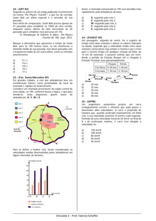 22 - (UFF RJ)
Segundo os autores de um artigo publicado recentemente
na revista The Physics Teacher*, o que faz do corredor
Usain Bolt um atleta especial é o tamanho de sua
passada.
Para efeito de comparação, Usain Bolt precisa apenas de
41 passadas para completar os 100m de uma corrida,
enquanto outros atletas de elite necessitam de 45
passadas para completar esse percurso em 10s.
*A. Shinabargar, M. Hellvich; B. Baker, The Physics
Teacher 48, 385. Sept. 2010.
Marque a alternativa que apresenta o tempo de Usain
Bolt, para os 100 metros rasos, se ele mantivesse o
tamanho médio de sua passada, mas desse passadas com
a frequência média de um outro atleta, como os referidos
anteriormente.
a) 9,1 s
b) 9,6 s
c) 9,8 s
d) 10 s
e) 11 s
23 - (Fac. Santa Marcelina SP)
Em grandes cidades, a rota das ambulâncias leva em
consideração fatores como proximidade do local do
chamado e rapidez no deslocamento.
Considere um chamado proveniente da região central de
uma cidade, às 19h, conforme ilustra a figura, e que para
atendê-lo, estão disponíveis quatro bases de
ambulâncias, X, Y, W e Z.
Para se definir a melhor rota, foram consideradas as
velocidades médias desenvolvidas pelas ambulâncias em
alguns intervalos de horários:
Assim, o chamado comunicado às 19h será atendido mais
rapidamente pela ambulância da base
a) X, seguindo pela rota 1.
b) Z, seguindo pela rota 2.
c) W, seguindo pela rota 3.
d) Y, seguindo pela rota 4.
e) Z, seguindo pela rota 5.
24 - (FUVEST SP)
Um passageiro, viajando de metrô, fez o registro de
tempo entre duas estações e obteve os valores indicados
na tabela. Supondo que a velocidade média entre duas
estações consecutivas seja sempre a mesma e que o trem
pare o mesmo tempo em qualquer estação da linha, de
15 km de extensão, é possível estimar que um trem,
desde a partida da Estação Bosque até a chegada à
Estação Terminal, leva aproximadamente
min00:6min00:5Felicidade
min00:1min00:0MariaVila
PartidaChegada
a) 20 min.
b) 25 min.
c) 30 min.
d) 35 min.
e) 40 min.
25 - (UFPB)
Um engenheiro automotivo projeta um carro
ecologicamente correto e eficiente que polui pouco e
desenvolve altas velocidades. O carro é projetado de
maneira que, quando acelerado maximamente em linha
reta, a sua velocidade aumenta 10 km/h a cada segundo.
Partindo de uma velocidade inicial de 20 km/h, ao final de
8 s de aceleração máxima, o carro terá atingido a
velocidade de:
a) 120 km/h
b) 100 km/h
c) 80 km/h
d) 60 km/h
e) 40 km/h
Simulado 1 – Prof. Fabricio Scheffer
 