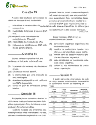 BIOLOGIA 1 3 9

___________ Questão                13                   jetivo de detectar, o mais precocemente possí-
                                                        vel, o sexo do mamoeiro para selecionar indiví-
    A análise dos resultados apresentados na            duos que produzem flores hermafroditas. Essas
célula em destaque é uma evidência da                   pesquisas procuram identificar e localizar a se-
                                                        qüência de DNA que é responsável pelas ca-
       universalidade do mecanismo básico de
(1)                                            racterísticas do sexo e identificar as diferenças
       expressão gênica.
                                                        que determinam os três tipos de indivíduos.”
(2)   inviabilidade de terapias à base de DNA                                                       (UNESP, p. 16-7)
      viral.
(03) inespecificidade das seqüências                         Esses trechos de DNA devem se
      nucleotídicas do DNA viral.                       diferenci-ar entre si, porque:
(04) instabilidade das moléculas de DNA.
                                                        (1)    apresentam seqüências específicas dos
(5)    inatividade de seqüências de DNA isola-
                                                               seus nucleotídeos.
       das do genoma original.
                                                        (2)    mantêm os nucleotídeos ligados com
                                                               interações características a cada trecho.
___________ Questão                14                   (3)    formam pares de bases de natureza pró-
                                                               pria aos diferentes segmentos.
    Sobre a síntese da proteína viral, em
                                                        (4)    estão constituídos por monômeros exclu-
desta-que na ilustração, pode-se afirmar:
                                                               sivos a cada seqüência.
(1)  Independe da presença de ribossomos                (5)    contêm ou não nucleotídeos de uracila
     ati-vos.                                                  na sua organização.
(02) É exclusiva de vírus de DNA.
(3)    É intermediada por uma molécula de               __________ Questão        16
       RNA mensageiro.
                                                            O quadro apresenta a interpretação de parte
(4)    A seqüência polipeptídica está codificada
                                                        do código genético, como resultado de uma sé-rie
       nos RNAs ribossomais.                            de experimentos iniciados por Niremberg, em
(5)    Utiliza um pool de aminoácidos contido           1963.
       no vírus.                                                                                      Abreviação
                                                          Código        Código
                                                                        no RNA     Aminoácido       do aminoácido
                                                          no DNA
__________ Questão                15                          AAA        UUU       Fenilalanina           (Phe)

                                                         AAC, GAG      UUG, CUC      Leucina              (Leu)
      “Em populações de mamoeiros, ocorrem in-                CAA        GUU           Valina             (Val)

divíduos que produzem flores masculinas, indi-           CCG, CCT      GGC, GGA       Glicina             (Gly)

víduos que produzem flores femininas e os que                 CTT        GAA      Ácido glutâmico         (Glu)

                                                              GTA        CAU         Histidina            (His)
produzem flores hermafroditas.
                                                              TGT        ACA         Treonina             (Thr)
      Existe no mercado uma preferência pela
                                                              AGG        UCC          Serina              (Ser)
fruta originada de flores hermafroditas. Por isso,
                                                              GGG        CCC          Prolina            (Pro)
vêm sendo desenvolvidas pesquisas com o ob-                                          (Silva Júnior e Sasson, p. 214)
 