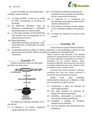 140    BIOLOGIA


    A partir da análise das informações apre-    (02) A formação da molécula II prescinde do
sentadas, pode-se afirmar:                             pareamento entre as bases dos filamentos
                                                       de ribo e desoxirribonucleotídeos.
(1)   A síntese de RNA, a partir de um molde (03) A molécula IV é constituída por
      de DNA, corresponde ao processo de              aminoácidos cuja seqüência está primari-
      tra-dução.                                      amente codificada em I.
(2) As diferenças genéticas entre os (4) A fita-molde da molécula I contém seqüên-
      indivídu-os correspondem a diferentes           cia de nucleotídeos idêntica à da molécula
      significados para um mesmo códon.               II.
(3) A informação genética CCTGTAAAAGGG (5) A síntese da molécula IV ocorre ao nível
      será expressa em um polipeptídeo de se-
                                                      nuclear.
      qüência Gly-His-Phe-Pro.
 (04) Ribonucleotídeos                          e
      desoxirribonucleotídeos apresentam, como
                                                  ___________ Questão 18
      única diferença, a substituição de uracila
      por timina.                                    Uma decisão da Justiça Federal de Brasília
(5) A expressão gênica se efetiva na depen- suspendeu a comercialização e plantio da soja
      dência exclusiva de DNA, RNAm e transgênica resistente ao herbicida Round
      ribossomos.                                 Ready produzido pela Monsanto. Essa decisão
                                                  responde ao questionamento que vem sendo feito
                                                  em várias instâncias da sociedade em re-lação à
___________ Questão           17                  introdução de um produto agrícola, gene-
    A figura sumariza o fluxo de informação       ticamente modificado, sem que tenham sido fei-tos
ge-nética nos seres vivos.                        os estudos preliminares dos seus impactos sobre
                                                  a natureza e sobre a saúde humana.
                                                      O princípio ativo desse herbicida é o glifosato,
                                                  substância que inibe uma enzima essencial à
                                                  biossíntese dos aminoácidos aromáticos.
                                                      Desse       modo,      esse    herbicida,
                                                  extremamente danoso para a Biosfera, é letal
                                                  para as plantas, em geral, porque:

                                                  (1)   compromete a etapa da tradução da
                                                        infor-mação genética.
                                                  (2)   tem ação imediata no processo de
                                                        fixação de carbono pela planta.
                                                  (3)   intensifica, estressando as plantas, a
                                                        sínte-se das moléculas protéicas.
                                                  (4)   possibilita a seleção de linhagens
     Em relação às moléculas indicadas, é cor-
                                                        resisten-tes ao herbicida.
reto afirmar:
                                                  (5)   torna as espécies mais dependentes dos
(1)    A molécula II se replica, originando
                                                        antibióticos.
       cópias idênticas de si mesma.
 