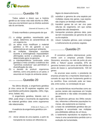 BIOLOGIA 1 4 1


___________ Questão              19                            tágios do desenvolvimento.
                                                         (2)   substituir o genoma de uma espécie por
    Todos sabem e dizem que a história                         múltiplas cópias dos genes, cuja expres-
genéti-ca da nossa vida está escrita no DNA,
                                                               são origina um fenótipo modificado.
mas pou-cos lembram que os direitos autorais
                                                         (3)   transferir genes de um ser vivo para
são do am-biente.
                                                               célu-las do organismo, em que certas
                         (Azevedo & Cirqueira, p. 46)
                                                               qualida-des são desejáveis.
      O texto manifesta o pressuposto de que             (4)   transportar produtos gênicos úteis, para
                                                               se-rem incorporados ao genoma de uma
(1)    o código genético, reconhecido pela                     ou-tra espécie.
       célula, determina as características de           (5)   induzir mutações gênicas, para conseguir
       um organis-mo.                                          o melhoramento de produtos vegetais.
(2)    os seres vivos modificam o material
       genético a fim de garantir a sua
       sobrevivência em qual-quer ambiente.              ___________ Questão             21
(3)    as múltiplas interações ocorridas
       durante a embriogênese impossibilitam
       afiirmações so-bre a presença de um                   O consórcio público internacional, junta-
       determinado gene no genoma.                       mente com a empresa privada Celera
(4)    a interdependência continuada entre               Genomics, anunciou, no mês de junho do ano
       genótipo e meio constitui a essência dos          2000, a “leitura” quase completa, 97% do
       “caminhos evolutivos” que permitiram a            genoma humano com cerca de três bilhões de
       diversificação da vida.                           pares de bases e, aproximadamente, 100 mil
(5)    a decisão de produzir organismos
                                                         genes.
       distintos, como uma planta ou um peixe, é
                                                             Ao anunciar esse evento, o presidente da
       assumida em função do ambiente celular.
                                                         empresa privada fez a importante observação: o
                                                         conceito de raça não tem fundamento genéti-co
___________ Questão              20                      ou científico. Essa conclusão pode ser base-
                                                         ada, entre outras, na constatação de que
    Na última década, a engenharia genética
já criou cerca de 50 espécies vegetais com               (1)   as características reconhecidas como as-
qua-lidades particulares (algodão, milho, trigo,               pectos raciais são expressas em função
arroz, batata, etc).                                           do ambiente e não estão vinculadas aos
    A engenharia genética, lidando com o                       genes.
DNA, pode dirigir o movimento de segmentos               (2)   as seqüências gênicas dos DNAs estuda-
de material genético úteis entre organismos                    dos, referentes a diferentes populações hu-
não relacionados.                                              manas, são exatamente as mesmas.
                            (Folha de S. Paulo, p. 27)   (3)   a base da variabilidade genética das po-
     A essência da engenharia genética con-                    pulações é encontrada nas múltiplas
siste em                                                       pos-sibilidades alélicas de um locus.
                                                         (4)   o isolamento reprodutivo na espécie hu-
(1)    clonar células de uma espécie, a partir do              mana é uma característica perdida com a
       transplante de núcleos em diferentes es-                evolução da humanidade.
 