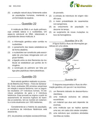 142    BIOLOGIA



(5)    a seleção natural atuou fortemente sobre           do povoado.
       as populações humanas, mantendo a            (2)   à entrada de indivíduos de origem não-
       uni-formidade da espécie.                          afri-cana.
                                                    (3)   à maior probabilidade de casamentos
___________ Questão             22                        con-sangüíneos.
                                                    (4)   ao crescimento da população no
    A molécula de DNA é um duplo polímero,                decorrer do tempo.
cuja unidade básica é o nucleotídeo. Um             (5)   ao surgimento de novas mutações no
aspec-to estrutural do DNA, relacionado a                 loco da hemoglobina.
proprieda-des dessa molécula, é

(1)    a informação genética estar contida no       _____________Questões 24 e 25.
       nucleotídeo.                                      A figura ilustra o fluxo de informações ge-
                                                    néticas em uma célula.
(2)    o pareamento das bases estabelecer-se
       de forma aleatória.
(3)    o nucleotídeo ser constituído pela associ-
       ação de uma base nitrogenada com um
       grupo fosfato.
(4)    a ligação entre os dois filamentos da mo-
       lécula se estabelecer por pontes de hi-
       drogênio.
(5)    a construção do polímero ser feita por
       liga-ções peptídicas internucleotídicas.


___________ Questão             23
                                                    _____________Questão 24
     Num estudo genético realizado no povoa-
do de Matinha dos Pretos – Feira de Santana/           O diagrama esquematiza o fluxo da infor-
BA, foram analisadas 299 amostras sangüíneas
                                                    mação genética, em que em I se reconhece
em relação à anemia falciforme, com os seguin-
tes resultados: 271 indivíduos normais, 19 indi-    (1)   um filamento dobrado de desoxorribonu-
víduos portadores do gene e 2 indivíduos
                                                          cleotídeos.
falcêmicos. Esse povoado se originou a partir do
assentamento de escravos fugitivos de fazen-        (2)   uma molécula exclusiva de células
das já existentes, tem-se mantido em isolamen-            eucarióticas.
to e conta atualmente com 1005 habitantes.          (3)   um material que atua sem depender de
                                                          enzimas.
    Considerando-se a história da população,        (4)   uma molécula que se replica apenas
a ocorrência de indivíduos falcêmicos está
                                                          uma vez, em cada ciclo celular completo.
associa-da.
                                                    (5)   uma estrutura que coordena atividades
(01) às precárias condições socioeconômicas               res-tritas ao núcleo.
 