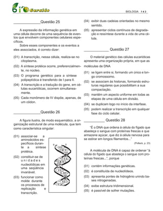 BIOLOGIA 1 4 3


_____________Questão 25                      (04) exibir duas cadeias orientadas no mesmo
                                                  sentido.
     A expressão da informação genética em   (05) apresentar ciclos contínuos de degrada-
uma célula decorre de uma sequência de even-      ção e ressíntese durante a vida de uma cé-
tos que envolvem componentes celulares espe-      lula.
cíficos.
     Sobre esses componentes e os eventos a
eles associados, é correto dizer:            ____________ Questão 27
(01) A transcrição, nessa célula, realiza-se no         O material genético das células eucarióticas
     citoplasma.                                    apresenta uma organização própria, em que as
(02) A síntese protéica ocorre, preferencialmen- moléculas de DNA
     te, no núcleo.
                                                 (01) se ligam entre si, formando um único e lon-
(03) O programa genético para a síntese               go cromossomo.
     polipeptídica é transferido de I para II.
                                                 (02) se associam às histonas, formando estru-
(04) A transcrição e a tradução do gene, em cé-       turas regulares que possibilitam a sua
     lulas eucarióticas, ocorrem simultanea-          compactação.
     mente.
                                                 (03) mantêm um aspecto uniforme em todas as
(05) Cada monômero de IV dispõe, apenas, de           etapas de uma célula em divisão.
     um códon.
                                                 (04) se duplicam logo no início da interfase.
                                                    (05) podem realizar a transcrição em qualquer
_____________Questão 26                                  fase do ciclo celular.

    A figura ilustra, de modo esquemático, a or- __________ Questão 28
ganização estrutural de uma molécula, que tem
como característica singular:                         “É o DNA que ordena à célula do fígado que
                                                 abasteça o sangue com proteínas frescas e que
(01) associar-se       a                         armazene açúcar, que diz à célula nervosa para
     aminoácidos es-                             se estirar em longos filamentos...”
     pecíficos duran-                                                                 (Pollack, p. 23)
     te a        síntese
     protéica.                                        A molécula de DNA é capaz de ordenar “à
                                                 célula do fígado que abasteça o sangue com pro-
(02) constituir-se de                            teínas frescas...”, porque
     unidades
     nucleotídicas em                            (01) contém informações genéticas.
     uma seqüência
     invariável.                                 (02) é constituída de nucleotídeos.
(03) funcionar como                              (03) apresenta pontes de hidrogênio unindo ba-
     molde durante                                     ses nitrogenadas.
     os processos de                             (04) exibe estrutura tridimensional.
     replicação         e
                                                 (05) é passível de sofrer mutações.
     transcrição.
 