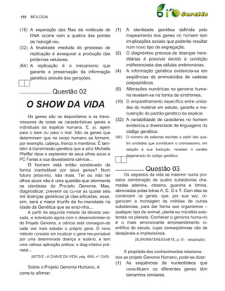 132   BIOLOGIA


(16) A separação das fitas da molécula de              (1)  A identidade genética definida pelo
     DNA ocorre com a quebra das pontes                     mapeamento dos genes no homem tem
     de hidrogê-nio.                                        im-plicações sociais que poderão resultar
(32) A finalidade imediata do processo de                   num novo tipo de segregação.
     replicação é assegurar a produção das             (2) O diagnóstico precoce de doenças here-
     proteínas celulares.                                   ditárias é possível devido à condição
(64) A replicação é o mecanismo que                         indiferenciada das células embrionárias.
     garante a preservação da informação               (4) A informação genética evidencia-se em
     genética através das gerações.                         seqüências de aminoácidos de cadeias
                                                            polipeptídicas.
___________ Questão                                    (8) Alterações numéricas no genoma huma-
                                  02                        no revelam-se na forma de síndromes.
                                                       (16) O emparelhamento específico entre unida-
   O SHOW DA VIDA                                           des do material em estudo, garante a ma-
                                                            nutenção do padrão genético da espécie.
     Os genes são os depositários e os trans-
                                                       (32) A variabilidade de caracteres no homem
missores de todas as características gerais e
individuais da espécie humana. E, aí, agem                  evidencia a diversidade de linguagens do
para o bem ou para o mal. São os genes que                  código genético.
determinam que no corpo humano se formem,              (64)   O número de palavras escritas a partir das qua-
por exemplo, cabeça, tronco e membros. É tam-                 tro unidades que constituem o cromossomo, em
bém à transmissão genética que a atriz Michelle               relação à sua tradução, revelam o caráter
Pfeiffer deve o esplendor de seus olhos azuis e               degenerado do código genético.
PC Farias a sua devastadora calvície...
     O homem está então condenado de
forma inarredável por seus genes? Num                  __________ Questão               03
futuro próxi-mo, não mais. Ter ou não ter                   Os segredos da vida se inserem numa pro-
olhos azuis não é uma questão que atormenta            saica combinação de quatro substâncias cha-
os cientistas do Pro-jeto Genoma. Mas,                 madas adenina, citosina, guanina e timina,
diagnosticar, prevenir ou cu-rar as quase seis         abreviadas pelas letras A, C, G e T. Com elas se
mil doenças genéticas já clas-sificadas, esse,         constroem os genes, que, por sua vez, or-
sim, será o maior triunfo da hu-manidade na            ganizam a montagem de milhões de outras
Idade da Genética que se avizi-nha...                  substâncias, para dar forma aos organismos –
     A partir da segunda metade da década pas-         qualquer tipo de animal, planta ou micróbio exis-
sada, e sobretudo agora com o desenvolvimen-to         tentes no planeta. Conhecer o genoma huma-no
do Projeto Genoma, a ciência está conseguin-do         é o mais emocionante empreendimento ci-
cada vez mais estudar o próprio gene. O novo           entífico do século, cujas conseqüências vão de
método consiste em localizar o gene res-ponsável       desejáveis a imprevisíveis.
por uma determinada doença e isolá-lo, e tem                       (SUPERINTERESSANTE, p. 51 - adaptação)
uma valiosa aplicação prática: o diag-nóstico pré-
natal...                                                   A propósito dos conhecimentos relaciona-
      (ISTO É - A CHAVE DA VIDA, pág. 45/6, nº 1240)   dos ao projeto Genoma Humano, pode-se dizer:
                                                       (1) As seqüências de nucleotídeos que
    Sobre o Projeto Genoma Humano, é                        cons-tituem os diferentes genes têm
corre-to afirmar:                                           tamanhos similares.
 