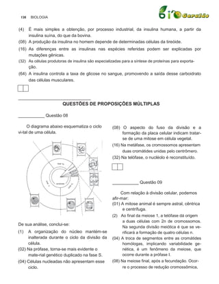 136    BIOLOGIA


(4)  É mais simples a obtenção, por processo industrial, da insulina humana, a partir da
     insulina suína, do que da bovina.
(08) A produção da insulina no homem depende de determinadas células da tireóide.
(16) As diferenças entre as insulinas nas espécies referidas podem ser explicadas por
     mutações gênicas.
(32) As células produtoras de insulina são especializadas para a síntese de proteínas para exporta-
       ção.
(64) A insulina controla a taxa de glicose no sangue, promovendo a saída desse carboidrato
     das células musculares.



__________________________
                        QUESTÕES DE PROPOSIÇÕES MÚLTIPLAS

___________ Questão 08

     O diagrama abaixo esquematiza o ciclo          (08) O aspecto do fuso da divisão e a
vi-tal de uma célula.                                     formação da placa celular indicam tratar-
                                                          se de uma mitose em célula vegetal.
                                                    (16) Na metáfase, os cromossomos apresentam
                                                          duas cromátides unidas pelo centrômero.
                                                    (32) Na telófase, o nucléolo é reconstituído.




                                                    ___________ Questão 09

                                                         Com relação à divisão celular, podemos
                                                    afir-mar:
                                                    (01) A mitose animal é sempre astral, cêntrica
                                                          e centrífuga.
                                                    (2) Ao final da meiose 1, a telófase dá origem
                                                          a duas células com 2n de cromossomos.
De sua análise, conclui-se:
                                                          Na segunda divisão meiótica é que se ve-
(1)  A organização do núcleo mantém-se                    rificará a formação de quatro células n.
     inalterada durante o ciclo da divisão da       (04) A troca de segmentos entre as cromátides
     célula.                                              homólogas, implicando variabilidade ge-
(02) Na prófase, torna-se mais evidente o                 nética, é um fenômeno da meiose, que
     mate-rial genético duplicado na fase S.              ocorre durante a prófase I.
(04) Células nucleadas não apresentam esse          (08) Na meiose final, após a fecundação. Ocor-
     ciclo.                                               re o processo de redução cromossômica,
 