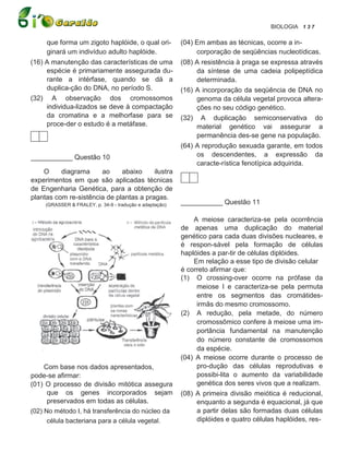 BIOLOGIA 1 3 7

     que forma um zigoto haplóide, o qual ori-            (04) Em ambas as técnicas, ocorre a in-
     ginará um indivíduo adulto haplóide.                      corporação de seqüências nucleotídicas.
(16) A manutenção das características de uma              (08) A resistência à praga se expressa através
     espécie é primariamente assegurada du-                    da síntese de uma cadeia polipeptídica
     rante a intérfase, quando se dá a                         determinada.
     duplica-ção do DNA, no período S.                    (16) A incorporação da seqüência de DNA no
(32) A observação dos cromossomos                              genoma da célula vegetal provoca altera-
     individua-lizados se deve à compactação                   ções no seu código genético.
     da cromatina e a melhorfase para se                  (32) A duplicação semiconservativa do
     proce-der o estudo é a metáfase.                          material genético vai assegurar a
                                                               permanência des-se gene na população.
                                                          (64) A reprodução sexuada garante, em todos
___________ Questão 10                                         os descendentes, a expressão da
                                                               caracte-rística fenotípica adquirida.
    O     diagrama     ao     abaixo     ilustra
experimentos em que são aplicadas técnicas
de Engenharia Genética, para a obtenção de
plantas com re-sistência de plantas a pragas.
     (GRASSER & FRALEY, p. 34-9 - tradução e adaptação)   ___________ Questão 11

                                                              A meiose caracteriza-se pela ocorrência
                                                          de apenas uma duplicação do material
                                                          genético para cada duas divisões nucleares, e
                                                          é respon-sável pela formação de células
                                                          haplóides a par-tir de células diplóides.
                                                              Em relação a esse tipo de divisão celular
                                                          é correto afirmar que:
                                                          (1) O crossing-over ocorre na prófase da
                                                               meiose I e caracteriza-se pela permuta
                                                               entre os segmentos das cromátides-
                                                               irmãs do mesmo cromossomo.
                                                          (2) A redução, pela metade, do número
                                                               cromossômico confere à meiose uma im-
                                                               portância fundamental na manutenção
                                                               do número constante de cromossomos
                                                               da espécie.
                                                          (04) A meiose ocorre durante o processo de
     Com base nos dados apresentados,                          pro-dução das células reprodutivas e
pode-se afirmar:                                               possibi-lita o aumento da variabilidade
(01) O processo de divisão mitótica assegura                   genética dos seres vivos que a realizam.
      que os genes incorporados sejam                     (08) A primeira divisão meiótica é reducional,
      preservados em todas as células.                         enquanto a segunda é equacional, já que
(02) No método I, há transferência do núcleo da                a partir delas são formadas duas células
      célula bacteriana para a célula vegetal.                 diplóides e quatro células haplóides, res-
 