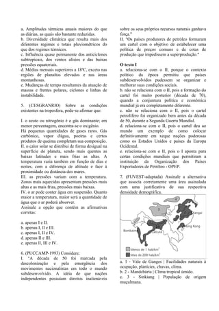 a. Amplitudes térmicas anuais maiores do que          sobre os seus próprios recursos naturais ganhava
as diárias, as quais são bastante reduzidas.          força."
b. Diversidade climática que resulta mais dos         II. "Os países produtores de petróleo formaram
diferentes regimes e totais pluviométricos do         um cartel com o objetivo de estabelecer uma
que dos regimes térmicos.                             política de preços comuns e de cotas de
c. Influência quase permanente dos anticiclones       produção que impedissem a superprodução."
subtropicais, dos ventos alísios e das baixas
pressões equatoriais.                                 O texto I
d. Médias mensais superiores a 18ºC, exceto nas       a. relaciona-se com o II, porque o contexto
regiões de planaltos elevados e nas áreas             político da época permitiu que países
montanhosas.                                          subdesenvolvidos pudessem se organizar e
e. Mudanças de tempo resultantes da atuação de        melhorar suas condições sociais.
massas e frentes polares, ciclones e linhas de        b. não se relaciona com o II, pois a formação do
instabilidade.                                        cartel foi muito posterior (década de 70),
                                                      quando a conjuntura política e econômica
5. (CESGRANRIO) Sobre as condições                    mundial já era completamente diferente.
existentes na troposfera, pode-se afirmar que:        c. não se relaciona com o II, pois o cartel
                                                      petrolífero foi organizado bem antes da década
I. o azoto ou nitrogênio é o gás dominante; em        de 50, durante a Segunda Guerra Mundial.
menor percentagem, encontra-se o oxigênio.            d. relaciona-se com o II, pois o cartel deu ao
Há pequenas quantidades de gases raros. Gás           mundo um exemplo de como colocar
carbônico, vapor d'água, poeiras e certos             definitivamente em xeque nações poderosas
produtos de queima completam sua composição.          como os Estados Unidos e países da Europa
II. o calor solar se distribui de forma desigual na   Ocidental.
superfície do planeta, sendo mais quentes as          e. relaciona-se com o II, pois o I aponta para
baixas latitudes e mais frias as altas. A             certas condições mundiais que permitiram a
temperatura varia também em função de dias e          instituição da Organização dos Países
noites, com a diferença de altitude e face à          Exportadores de Petróleo - OPEP.
proximidade ou distância dos mares.
III. as pressões variam com a temperatura.            7. (FUVEST-adaptada) Assinale a alternativa
Zonas mais aquecidas apresentam pressões mais         que associa corretamente uma área assinalada
altas e as mais frias, pressões mais baixas.          com uma justificativa de sua respectiva
IV. o ar pode conter água em suspensão. Quanto        densidade demográfica.
maior a temperatura, maior será a quantidade de
água que o ar poderá absorver.
Assinale a opção que contém as afirmativas
corretas:

a. apenas I e II.
b. apenas I, lI e III.
c. apenas I, II e IV.
d. apenas II e III.
e. apenas lI, III e IV.

6. (PUCCAMP-1993) Considere:
I. "A década de 50 foi marcada pela
descolonização e pela emergência dos                  a. 1 - Vale de Ganges | Facilidades naturais à
movimentos nacionalistas em todo o mundo              ocupação, planícies, chuvas, clima.
subdesenvolvido. A idéia de que nações                b. 2 - Mandchúria | Clima tropical úmido.
independentes possuíam direitos inalienáveis          c. 3 - Sinkiang | População de origem
                                                      muçulmana.
 
