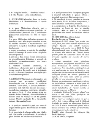 d. 4 - Mongólia Interior | "Telhado do Mundo".     c. A poluição atmosférica é composta por gases
e. 2 - Rio Amarelo | Clima tropical úmido.         e material particulado e, quando intensa e
                                                   associada a nevoeiro, dá origem ao smog.
8. (PUCRS-2010/Adaptada) Sobre as teorias          d. Na estação de inverno, quando o ar torna-se
Malthusiana e a Neomalthusiana, é correto          mais pesado devido às baixas temperaturas, a
afirmar que:                                       atmosfera tende a concentrar poluentes.
                                                   e. A concentração e dispersão de poluentes na
a. a teoria Malthusiana afirmava que a             atmosfera, ao longo do ano, se mantém
população crescia em progressão geométrica e a     constante, pois os gases e os materiais
Neomalthusiana postulava que o crescimento         particulados são imunes às condições térmicas
populacional estacionaria no final de século       do ar.
XIX.                                               10. (IFSP-2011) Leia o texto abaixo:
b. a teoria Malthusiana defendia o emprego da      Um dia chuvoso em Tijuana
tecnologia como solução para amenizar a fome       Em janeiro de 2005, Juana Tapia perdeu suas
no mundo, enquanto a Neomalthusiana não            duas filhas para uma enchente repentina que
considerava o papel da tecnologia na produção      atingiu Tijuana, uma cidade mexicana
de alimentos.                                      localizada na fronteira com os EUA. Os Tapia
c. ambas propunham o controle da natalidade        são catadores de papel na cidade. Tempestades
através do emprego de preservativos e de pílulas   de inverno são temidas em Tijuana porque
anticoncepcionais.                                 grande parte dos habitantes mora em casas
d. embora as duas teorias fossem antinatalistas,   precárias erguidas nas encostas de morros
os neomalthusianos defendiam o controle da         erodidos.
natalidade preponderantemente nos países           A cidade sustenta-se como plataforma
subdesenvolvidos.                                  manufatureira das gigantes maquiladoras, que
e.    também     chamados      alarmistas,    os   estão localizadas em parques industriais
malthusianos afirmavam que a solução para          modernos e bem planejados, indistinguíveis de
conter a miséria do mundo seria a abstinência      seus equivalentes ao norte da fronteira, com
sexual e o desenvolvimento de tecnologias para     amplas ruas pavimentadas e um bom sistema de
o melhoramento genético.                           drenagem pluvial. Os bairros operários de
                                                   Tijuana, por outro lado, terão de esperar
9. (UFPR-2011/Adaptada) A urbanização é um         décadas por uma urbanização decente.
processo     que     apresentou    considerável    Embora paguem impostos municipais irrisórios,
intensificação com o advento da revolução          as maquiladoras consomem a maior parte do
industrial. Desde então, as cidades passaram a     orçamento da cidade. Em outras palavras, a
concentrar cada vez mais pessoas, atividades e     classe trabalhadora de Tijuana subsidia as
mercadorias, produzindo importantes alterações     opulentas empresas no México.
na natureza local. O clima urbano atesta um        A verdadeira história do "desastre global" tem
aspecto dessas alterações, fato evidenciado de     pouco a ver com falhas geológicas ou
maneira clara na poluição do ar das grandes        tempestades cataclísmicas.
cidades. Quanto à poluição do ar nas grandes       Ele se refere às condições sociais em que os
cidades, é incorreto afirmar:                      pobres hoje residem. Há cerca de 1 bilhão de
                                                   favelados no mundo, um número que duplicará
a. A poluição atmosférica pode ser tanto de        até 2020. É a crise habitacional global, não as
origem natural quanto decorrente das atividades    placas tectônicas ou o El Niño, que determina a
humanas.                                           sentença de morte dos miseráveis.
b. A ocorrência de chuvas ácidas nas cidades       DAVIS, Mike. Apologia dos bárbaros. São
está relacionada, principalmente, à emissão de     Paulo: Boitempo,
gases emitidos por automóveis e indústrias.        2008, pp. 209-11. Adaptado.
 