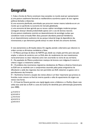 Geografia
1- Cuba e Coréia do Norte constituem duas exceções no mundo atual por apresentarem:
a) uma postura totalmente favorável ao neoliberalismo econômico apesar de seus regimes
políticos fechados e ditatoriais;
b) uma economia planificada, centralizada, que procuram manter mesmo isolando-se em um
mundo que se aprofunda na economia de mercado globalizada;
c) uma economia de base agrícola que se recusa a aplicar tecnologias modernas porque
conseguem alcançar elevada produtividade apenas com o uso de técnicas naturais;
d) uma postura totalmente contrária ao desenvolvimento da tecnologia nuclear, que
consideram muito arriscada. Além disso, possuem abundante potencial hidrelétrico;
e) um desenvolvimento autônomo de seu parque industrial, longe da dependência das
transnacionais, e que demonstra grande avanço no setor de bens de consumo duráveis.



2- Leia atentamente as afirmações abaixo. Em seguida, assinale a alternativa que relacione na
ordem correta as afirmativas verdadeiras e falsas.
I – O México participa do bloco do NAFTA que, desde sua criação, permitiu para esse país
ampliar o volume de comércio com os EUA, além do recebimento de mais investimentos
norte-americanos no setor industrial, como vem ocorrendo no norte do seu território.
II – Na população do México predominam mestiços de brancos com indígenas. A maioria é
urbana e segue o cristianismo católico.
III – O problema dos movimentos migratórios clandestinos do México e América Central para
os EUA tem se resolvido com o compromisso assumido pelos países emigratórios de
dificultarem a saída dos migrantes. Isso tem permitido aos EUA reduzirem os gastos com o
patrulhamento das fronteiras.
IV – Na América Central a atuação dos ventos alísios é um fator importante que provoca os
furacões, muito comuns no final do inverno, quando a volta do aquecimento dá origem aos
ventos mais fortes.
V – O Canal do Panamá permite uma rápida ligação entre o Atlântico e o Pacífico. Quem mais
utiliza esse canal são os EUA e a zona do Canal já foi devolvida para administração panamenha
(ano 2000).

a) F-V-F-F-V
b) V-V-V-F-V
c) F-F-F-V-V
d) V-V-F-F-V
e) V-F-F-F-V




                                    VESTIBULANDO DIGITAL • www.teleinternet.com.br         10
 