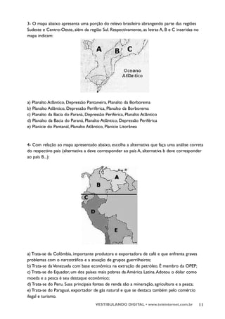 3- O mapa abaixo apresenta uma porção do relevo brasileiro abrangendo parte das regiões
Sudeste e Centro-Oeste, além da região Sul. Respectivamente, as letras A, B e C inseridas no
mapa indicam:




a) Planalto Atlântico, Depressão Pantaneira, Planalto da Borborema
b) Planalto Atlântico, Depressão Periférica, Planalto da Borborema
c) Planalto da Bacia do Paraná, Depressão Periférica, Planalto Atlântico
d) Planalto da Bacia do Paraná, Planalto Atlântico, Depressão Periférica
e) Planície do Pantanal, Planalto Atlântico, Planície Litorânea



4- Com relação ao mapa apresentado abaixo, escolha a alternativa que faça uma análise correta
do respectivo país (alternativa a deve corresponder ao país A, alternativa b deve corresponder
ao país B...):




a) Trata-se da Colômbia, importante produtora e exportadora de café e que enfrenta graves
problemas com o narcotráfico e a atuação de grupos guerrilheiros;
b) Trata-se da Venezuela com base econômica na extração de petróleo. É membro da OPEP;
c) Trata-se do Equador, um dos países mais pobres da América Latina. Adotou o dólar como
moeda e a pesca é seu destaque econômico;
d) Trata-se do Peru. Suas principais fontes de renda são a mineração, agricultura e a pesca;
e) Trata-se do Paraguai, exportador de gás natural e que se destaca também pelo comércio
ilegal e turismo.
                                     VESTIBULANDO DIGITAL • www.teleinternet.com.br            11
 