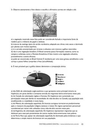 5- Observe atentamente a foto abaixo e escolha a afirmativa correta em relação a ela:




a) a vegetação mostrada nessa foto pode ser considerada fechada e importante fonte de
madeira para a indústria de papel e celulose;
b) trata-se da caatinga, típica do sertão nordestino, adaptada aos climas mais secos e dominada
por plantas com muitos espinhos;
c) é o cerrado, caracterizado por árvores e arbustos com troncos e galhos retorcidos;
d) não é uma vegetação brasileira. O Brasil somente possui formações rasteiras, como os
campos e arbóreas, como a Floresta Amazônica. A foto mostra uma vegetação arbustiva,
provavelmente a savana africana;
e) pode ser encontrada no Brasil Central. É recoberta por uma casca grossa, semelhante a uma
cortiça e possui folhas compridas e finas (aciculifoliada).

6- É mais provável que o gráfico abaixo demonstre a composição étnica:




a) dos EUA, de colonização anglo-saxônica e que apresenta como principal minoria os
hispânicos, em parte devido à constante entrada de imigrantes latino-americanos nesse país;
b) do Canadá, de colonização inglesa e francesa. Os hispânicos tem aumentado sua
participação nesse país devido às necessidades de mão-de-obra no Canadá, cuja população está
envelhecendo e a natalidade é muito baixa;
c) do México, de colonização espanhola. Os brancos europeus tornaram-se predominantes
após o massacre da população indígena (astecas e maias). Os negros apresentam percentual
considerável por terem sido utilizados como mão-de-obra escrava nesse país;
d) da Argentina, de colonização espanhola. Os hispânicos representam migrantes que se
deslocam para esse país provenientes de outras nações latino-americanas mais pobres;
e) de Porto Rico que, apesar da colonização espanhola, foi dominado pelos britânicos o que
determinou a ampla maioria de brancos em sua população.


                                    VESTIBULANDO DIGITAL • www.teleinternet.com.br          12
 