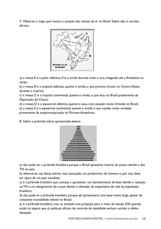 7- Observe o mapa que mostra a atuação das massas de ar no Brasil. Sobre elas é correto
afirmar:




a) a massa A é a polar atlântica, fria e úmida durante todo o ano, chegando até a Amazônia no
verão;
b) a massa B é a tropical atlântica, quente e úmida, e que provoca chuvas no Centro-Oeste
durante o inverno;
c) a massa C é a tropical continental, quente e úmida, e que atua no Brasil proveniente da
Depressão do Chaco;
d) a massa D é a equatorial atlântica, quente e seca, com atuação muito limitada no Brasil;
e) a massa E é a equatorial continental, quente e úmida, e que recebe muita umidade
proveniente da evapotranspiração da Floresta Amazônica.

8- Sobre a pirâmide etária apresentada abaixo:




a) não pode ser a pirâmide brasileira porque o Brasil apresenta maioria de jovens devido a alta
TN no país;
b) observa-se, nas faixas etárias mais avançadas um predomínio de homens e, por isso, deve
ser típica de um país socialista;
c) é a pirâmide brasileira que começa a apresentar um estreitamento da base devido a redução
na TN e um alargamento do corpo devido a elevação da expectativa de vida da população
brasileira;
d) não pode se a pirâmide brasileira porque ela apresentaria uma base muito larga, apesar da
crescente mortalidade infantil no Brasil;
e) é a pirâmide brasileira, mas na verdade uma projeção para o meio do século XXI quando
então se espera que as políticas oficiais de controle da natalidade tenham surtido o efeito
desejado.
                                    VESTIBULANDO DIGITAL • www.teleinternet.com.br          13
 