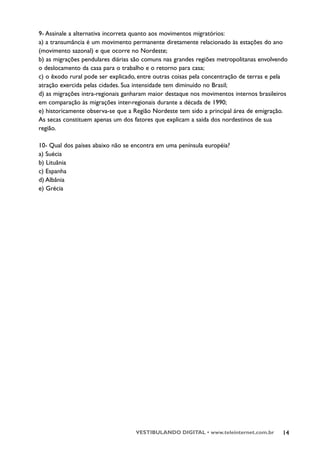 9- Assinale a alternativa incorreta quanto aos movimentos migratórios:
a) a transumância é um movimento permanente diretamente relacionado às estações do ano
(movimento sazonal) e que ocorre no Nordeste;
b) as migrações pendulares diárias são comuns nas grandes regiões metropolitanas envolvendo
o deslocamento da casa para o trabalho e o retorno para casa;
c) o êxodo rural pode ser explicado, entre outras coisas pela concentração de terras e pela
atração exercida pelas cidades. Sua intensidade tem diminuído no Brasil;
d) as migrações intra-regionais ganharam maior destaque nos movimentos internos brasileiros
em comparação às migrações inter-regionais durante a década de 1990;
e) historicamente observa-se que a Região Nordeste tem sido a principal área de emigração.
As secas constituem apenas um dos fatores que explicam a saída dos nordestinos de sua
região.

10- Qual dos países abaixo não se encontra em uma península européia?
a) Suécia
b) Lituânia
c) Espanha
d) Albânia
e) Grécia




                                   VESTIBULANDO DIGITAL • www.teleinternet.com.br        14
 
