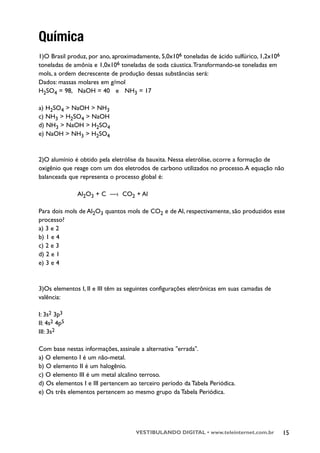 Química
1)O Brasil produz, por ano, aproximadamente, 5,0x106 toneladas de ácido sulfúrico, 1,2x106
toneladas de amônia e 1,0x106 toneladas de soda cáustica.Transformando-se toneladas em
mols, a ordem decrescente de produção dessas substâncias será:
Dados: massas molares em g/mol
H2SO4 = 98, NaOH = 40 e NH3 = 17

a) H2SO4 > NaOH > NH3
c) NH3 > H2SO4 > NaOH
d) NH3 > NaOH > H2SO4
e) NaOH > NH3 > H2SO4



2)O alumínio é obtido pela eletrólise da bauxita. Nessa eletrólise, ocorre a formação de
oxigênio que reage com um dos eletrodos de carbono utilizados no processo. A equação não
balanceada que representa o processo global é:

              Al2O3 + C —› CO2 + Al

Para dois mols de Al2O3 quantos mols de CO2 e de Al, respectivamente, são produzidos esse
processo?
a) 3 e 2
b) 1 e 4
c) 2 e 3
d) 2 e 1
e) 3 e 4


3)Os elementos I, II e III têm as seguintes configurações eletrônicas em suas camadas de
valência:

I: 3s2 3p3
II: 4s2 4p5
III: 3s2

Com base nestas informações, assinale a alternativa "errada".
a) O elemento I é um não-metal.
b) O elemento II é um halogênio.
c) O elemento III é um metal alcalino terroso.
d) Os elementos I e III pertencem ao terceiro período da Tabela Periódica.
e) Os três elementos pertencem ao mesmo grupo da Tabela Periódica.




                                    VESTIBULANDO DIGITAL • www.teleinternet.com.br           15
 