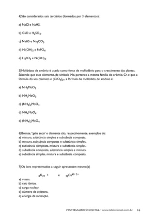 4)São considerados sais terciários (formados por 3 elementos):

a) NaCl e NaHS.

b) CaO e H2SO4.

c) NaHS e Na2CO3.

d) Ni(OH)3 e FePO4.

e) H2SO4 e Ni(OH)3.


5)Molibdato de amônio é usado como fonte de molibdênio para o crescimento das plantas.
Sabendo que este elemento, de símbolo Mo, pertence a mesma família do crômio, Cr, e que a
fórmula do íon cromato é (CrO4)2-, a fórmula do molibdato de amônio é:

a) NH2MoO2

b) NH3MoO3

c) (NH3)2MoO4

d) NH4MoO4

e) (NH4)2MoO4



6)Bronze, “gelo seco’ e diamante são, respectivamente, exemplos de:
a) mistura, substância simples e substância composta.
b) mistura, substância composta e substância simples.
c) substância composta, mistura e substância simples.
d) substância composta, substância simples e mistura.
e) substância simples, mistura e substância composta.



7)Os íons representados a seguir apresentam mesmo(a)

                                           40 2+
               19K39 +        e     20Ca
a) massa.
b) raio iônico.
c) carga nuclear.
d) número de elétrons.
e) energia de ionização.



                                    VESTIBULANDO DIGITAL • www.teleinternet.com.br      16
 
