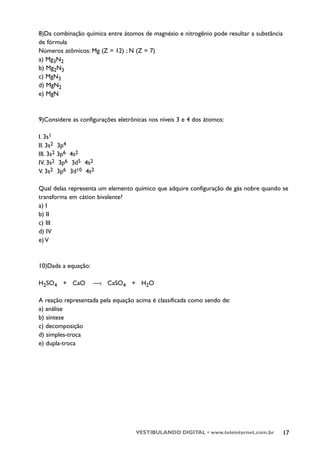8)Da combinação química entre átomos de magnésio e nitrogênio pode resultar a substância
de fórmula
Números atômicos: Mg (Z = 12) ; N (Z = 7)
a) Mg3N2
b) Mg2N3
c) MgN3
d) MgN2
e) MgN



9)Considere as configurações eletrônicas nos níveis 3 e 4 dos átomos:

I. 3s1
II. 3s2    3p4
III. 3s2   3p6 4s2
IV. 3s2     3p6 3d5 4s2
V. 3s2     3p6 3d10 4s2

Qual delas representa um elemento químico que adquire configuração de gás nobre quando se
transforma em cátion bivalente?
a) I
b) II
c) III
d) IV
e) V



10)Dada a equação:

H2SO4 + CaO           —› CaSO4 + H2O

A reação representada pela equação acima é classificada como sendo de:
a) análise
b) síntese
c) decomposição
d) simples-troca
e) dupla-troca




                                    VESTIBULANDO DIGITAL • www.teleinternet.com.br     17
 