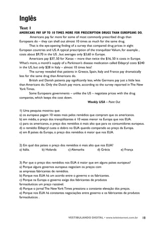 Inglês
Text 1
AMERICANS PAY UP TO 10 TIMES MORE FOR PRESCRIPTION DRUGS THAN EUROPEANS DO.
         Americans pay far more for some of most commonly prescribed drugs than
Europeans do – they can shell out almost 10 times as much for the same drug.
        That is the eye-opening finding of a survey that compared drug prices in eight
European countries and US. A typical prescription of the tranquilizer Valium, for example ,
costs about $9,70 in the US , but averages only $3,60 in Europe.
        Americans pay $37, 50 for Xanax – more than twice the $16, 50 it costs in Europe.
What’s more, a month’s supply of a Parkinson’s disease medication called Eldepryl costs $240
in the US, but only $28 in Italy – almost 10 times less!
        The survey revealed that patients in Greece, Spain, Italy and France pay dramatically
less for the same drug than Americans do.
        British and Danish patients pay significantly less, while Germans pay just a little less
than Americans do. Only the Dutch pay more, according to the survey reported in The New
York Times.
        Some Europeans governments – unlike the US – negotiate prices with the drug
companies, which keeps the cost down.
                                                      Weekly USA – Point Out

1) Uma pesquisa mostrou que:
a) os europeus pagam 10 vezes mais pelos remédios que compram que os americanos.
b) em média, o preço dos tranqüilizantes é 10 vezes menor na Europa que nos EUA.
c) para os americanos, o preço dos remédios é mais alto que para os consumidores europeus.
d) o remédio Eldepryl custa o dobro no EUA quando comparado ao preço da Europa.
e) em 8 países da Europa, o preço dos remédios é maior que nos EUA.



2) Em qual dos países o preço dos remédios é mais alto que nos EUA?
a) Itália.      b) Holanda          c) Alemanha          d) Grécia           e) França



3) Por que o preço dos remédios nos EUA é maior que em alguns países europeus?
a) Porque alguns governos europeus negociam os preços com
as empresas fabricantes de remédios.
b) Porque nos EUA há um acordo entre o governo e os fabricantes.
c) Porque na Europa o governo exige dos fabricantes de produtos
farmacêuticos um preço razoável.
d) Porque o jornal The New York Times pressiona a constante elevação dos preços.
e) Porque nos EUA há constantes negociações entre governo e os fabricantes de produtos
farmacêuticos .




                                     VESTIBULANDO DIGITAL • www.teleinternet.com.br           18
 