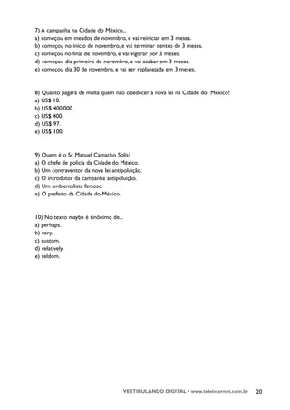 7) A campanha na Cidade do México...
a) começou em meados de novembro, e vai reiniciar em 3 meses.
b) começou no início de novembro, e vai terminar dentro de 3 meses.
c) começou no final de novembro, e vai vigorar por 3 meses.
d) começou dia primeiro de novembro, e vai acabar em 3 meses.
e) começou dia 30 de novembro, e vai ser replanejada em 3 meses.


8) Quanto pagará de multa quem não obedecer à nova lei na Cidade do México?
a) US$ 10.
b) US$ 400,000.
c) US$ 400.
d) US$ 97.
e) US$ 100.



9) Quem é o Sr. Manuel Camacho Solís?
a) O chefe de polícia da Cidade do México.
b) Um contraventor da nova lei antipoluição.
c) O introdutor da campanha antipoluição.
d) Um ambientalista famoso.
e) O prefeito da Cidade do México.



10) No texto maybe é sinônimo de...
a) perhaps.
b) very.
c) custom.
d) relatively.
e) seldom.




                                    VESTIBULANDO DIGITAL • www.teleinternet.com.br   20
 