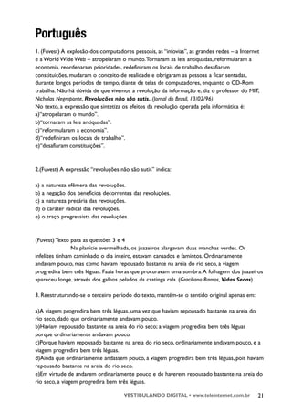 Português
1. (Fuvest) A explosão dos computadores pessoais, as “infovias”, as grandes redes – a Internet
e a World Wide Web – atropelaram o mundo.Tornaram as leis antiquadas, reformularam a
economia, reordenaram prioridades, redefiniram os locais de trabalho, desafiaram
constituições, mudaram o conceito de realidade e obrigaram as pessoas a ficar sentadas,
durante longos períodos de tempo, diante de telas de computadores, enquanto o CD-Rom
trabalha. Não há dúvida de que vivemos a revolução da informação e, diz o professor do MIT,
Nicholas Negroponte, Revoluções não são sutis. (Jornal do Brasil, 13/02/96)
No texto, a expressão que sintetiza os efeitos da revolução operada pela informática é:
a)“atropelaram o mundo”.
b)“tornaram as leis antiquadas”.
c)“reformularam a economia”.
d)“redefiniram os locais de trabalho”.
e)“desafiaram constituições”.



2.(Fuvest) A expressão “revoluções não são sutis” indica:

a) a natureza efêmera das revoluções.
b) a negação dos benefícios decorrentes das revoluções.
c) a natureza precária das revoluções.
d) o caráter radical das revoluções.
e) o traço progressista das revoluções.



(Fuvest) Texto para as questões 3 e 4
                Na planície avermelhada, os juazeiros alargavam duas manchas verdes. Os
infelizes tinham caminhado o dia inteiro, estavam cansados e famintos. Ordinariamente
andavam pouco, mas como haviam repousado bastante na areia do rio seco, a viagem
progredira bem três léguas. Fazia horas que procuravam uma sombra. A folhagem dos juazeiros
apareceu longe, através dos galhos pelados da caatinga rala. (Graciliano Ramos, Vidas Secas)

3. Reestruturando-se o terceiro período do texto, mantém-se o sentido original apenas em:

a)A viagem progredira bem três léguas, uma vez que haviam repousado bastante na areia do
rio seco, dado que ordinariamente andavam pouco.
b)Haviam repousado bastante na areia do rio seco; a viagem progredira bem três léguas
porque ordinariamente andavam pouco.
c)Porque haviam repousado bastante na areia do rio seco, ordinariamente andavam pouco, e a
viagem progredira bem três léguas.
d)Ainda que ordinariamente andassem pouco, a viagem progredira bem três léguas, pois haviam
repousado bastante na areia do rio seco.
e)Em virtude de andarem ordinariamente pouco e de haverem repousado bastante na areia do
rio seco, a viagem progredira bem três léguas.

                                     VESTIBULANDO DIGITAL • www.teleinternet.com.br          21
 