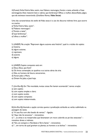 4.(Fuvest) Sinha Vitória falou assim, mas Fabiano resmungou, franziu a testa, achando a frase
extravagante. Aves matarem bois e cabras, que lembrança! Olhou a mulher, desconfiado, julgou
que ela estivesse tresvariando. (Graciliano Ramos, Vidas Secas)

Uma das características do estilo de Vidas secas é o uso do discurso indireto livre, que ocorre
no trecho:
a)“Sinha Vitória falou assim”.
b)“Fabiano resmungou”.
c)“franziu a testa”.
d)“que lembrança”.
e)“olhou a mulher”.



5. (UNESP) Na oração: “Reprovam alguns autores esta história”, qual é o núcleo do sujeito:
a) história;
b) alguns autores;
c) reprovam;
d) autores
e) alguns.



6. (UNESP) Sujeito composto está em:
a) Deus, Deus, que farei?
b) Os livros contemplei, os quadros e as outras obras de arte.
c) Nós, os homens de futuro, venceremos.
d) Foram João e Maria.
e) Ontem foi João, e José hoje.



7. (Uni-Rio-RJ) Em “Na mocidade, muitas coisas lhe haviam acontecido”, temos oração:
a) sem sujeito;
b) com sujeito simples e claro;
c) com sujeito oculto;
d) com sujeito composto;
e) com sujeito indeterminado.



8.(Uni-Rio-RJ) Assinale a opção correta quanto à predicação atribuída ao verbo sublinhado na
passagem do texto.
a) “A casa fica num alto lavado de ventos.” - ligação;
b) “Aqui não há encantos.” - intransitivo;
c) “... as zínias e os manjericões que levantavam um muro colorido ao pé dos estacotes” -
transitivo direto e indireto;
d) “Sim, só comparo o Nordeste à Terra Santa.” - intransitivo;
e) “... em torno do qual gravitam as plantas, os homens e os bichos.” - intransitivo.


                                     VESTIBULANDO DIGITAL • www.teleinternet.com.br          22
 