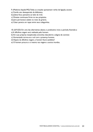 9. (Medicina Itajubá-MG) Todas as orações apresentam verbo de ligação, exceto:
a) Camilo saiu desesperado da biblioteca.
b) Juliana ficou pensativa ao lado da irmã.
c) Orestes continuava firme no seu propósito.
d) Jairo permanece calado no meio da gritaria.
e) Cézar parecia um rapaz entre seus coleguinhas.


10. (UF-GO) Em uma das alternativas abaixo, o predicativo inicia o período. Assinale-a:
a) A dificílima viagem será realizada pelo homem.
b) Em suas próprias inexploradas entranhas descobrirá a alegria de conviver.
c) Humanizado tornou-se o sol com a presença humana.
d) Depois da dificílima viagem, o homem ficará satisfeito?
e) O homem procura a si mesmo nas viagens a outros mundos.




                                     VESTIBULANDO DIGITAL • www.teleinternet.com.br       23
 