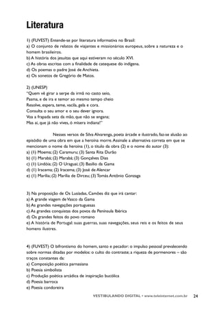 Literatura
1) (FUVEST) Entende-se por literatura informativa no Brasil:
a) O conjunto de relatos de viajantes e missionários europeus, sobre a natureza e o
homem brasileiros.
b) A história dos jesuítas que aqui estiveram no século XVI.
c) As obras escritas com a finalidade de catequese do indígena.
d) Os poemas o padre José de Anchieta.
e) Os sonetos de Gregório de Matos.

2) (UNESP)
“Quem vê girar a serpe da irmã no casto seio,
Pasma, e de ira e temor ao mesmo tempo cheio
Resolve, espera, teme, vacila, gela e cora.
Consulta o seu amor e o seu dever ignora.
Voa a frapada seta da mão, que não se engana;
Mas ai, que já não vives, ó mísera indiana!”

                 Nesses versos de Silva Alvarenga, poeta árcade e ilustrado, faz-se alusão ao
episódio de uma obra em que a heroína morre. Assinale a alternativa correta em que se
mencionam o nome da heroína (1), o título da obra (2) e o nome do autor (3):
a) (1) Moema; (2) Caramuru; (3) Santa Rita Durão
b) (1) Marabá; (2) Marabá; (3) Gonçalves Dias
c) (1) Lindóia; (2) O Uraguai; (3) Basílio da Gama
d) (1) Iracema; (2) Iracema; (3) José de Alencar
e) (1) Marília; (2) Marília de Dirceu; (3) Tomás Antônio Gonzaga



3) Na proposição de Os Lusíadas, Camões diz que irá cantar:
a) A grande viagem de Vasco da Gama
b) As grandes navegações portuguesas
c) As grandes conquistas dos povos da Península Ibérica
d) Os grandes feitos do povo romano
e) A história de Portugal: suas guerras, suas navegações, seus reis e os feitos de seus
homens ilustres.



4) (FUVEST) O bifrontismo do homem, santo e pecador: o impulso pessoal prevalecendo
sobre normas ditadas por modelos: o culto do contraste; a riqueza de pormenores – são
traços constantes da:
a) Composição poética parnasiana
b) Poesia simbolista
c) Produção poética arcádica de inspiração bucólica
d) Poesia barroca
e) Poesia condoreira
                                      VESTIBULANDO DIGITAL • www.teleinternet.com.br            24
 