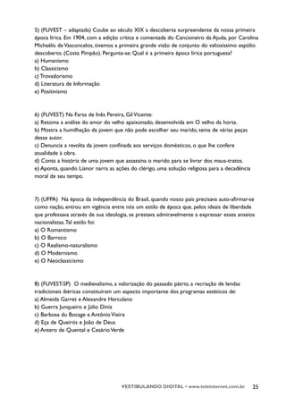 5) (FUVEST – adaptada) Coube ao século XIX a descoberta surpreendente da nossa primeira
época lírica. Em 1904, com a edição crítica e comentada do Cancioneiro da Ajuda, por Carolina
Michaëlis de Vasconcelos, tivemos a primeira grande visão de conjunto do valiosíssimo espólio
descoberto. (Costa Pimpão). Pergunta-se: Qual é a primeira época lírica portuguesa?
a) Humanismo
b) Classicismo
c) Trovadorismo
d) Literatura de Informação
e) Positivismo



6) (FUVEST) Na Farsa de Inês Pereira, Gil Vicente:
a) Retoma a análise do amor do velho apaixonado, desenvolvida em O velho da horta.
b) Mostra a humilhação da jovem que não pode escolher seu marido, tema de várias peças
desse autor.
c) Denuncia a revolta da jovem confinada aos serviços domésticos, o que lhe confere
atualidade à obra.
d) Conta a história de uma jovem que assassina o marido para se livrar dos maus-tratos.
e) Aponta, quando Lianor narra as ações do clérigo, uma solução religiosa para a decadência
moral de seu tempo.



7) (UFPA) Na época da independência do Brasil, quando nosso país precisava auto-afirmar-se
como nação, entrou em vigência entre nós um estilo de época que, pelos ideais de liberdade
que professava através de sua ideologia, se prestava admiravelmente a expressar esses anseios
nacionalistas.Tal estilo foi:
a) O Romantismo
b) O Barroco
c) O Realismo-naturalismo
d) O Modernismo
e) O Neoclassicismo



8) (FUVEST-SP) O medievalismo, a valorização do passado pátrio, a recriação de lendas
tradicionais ibéricas constituíram um aspecto importante dos programas estéticos de:
a) Almeida Garret e Alexandre Herculano
b) Guerra Junqueiro e Júlio Diniz
c) Barbosa du Bocage e Antônio Vieira
d) Eça de Queirós e João de Deus
e) Antero de Quental e Cesário Verde




                                    VESTIBULANDO DIGITAL • www.teleinternet.com.br            25
 