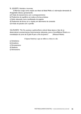 9) (FUVEST) Assinale a incorreta:
      O Barroco surgiu como reação aos ideais da Idade Média e à valorização demasiada da
Antigüidade clássica, apresentando:
a) A fusão do teocentrismo com o antropocentrismo
b) Predomínio do equilíbrio em todas as formas artísticas
c) Estilo rebuscado como manifestação de angústia
d) Predomínio de forma, cor e riqueza, em detrimento do conteúdo
e) A fusão do pecado com o perdão



10) (FUVEST) “Por fim, acentua o polimorfismo cultural dessa época o fato de se
desenrolarem acontecimentos historicamente relevantes, como a Inconfidência Mineira e a
transladação da corte de D. João VI para o Rio de Janeiro”.   (Massaud Moisés)

                     A época histórica a que se refere o crítico é a do:
a) Simbolismo
b) Arcadismo
c) Parnasianismo
d) Realismo
e) Romantismo




                                    VESTIBULANDO DIGITAL • www.teleinternet.com.br          26
 