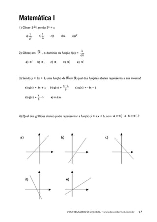 Matemática I
1) Obter 5-2x, sendo 5x = a




2) Obter, em     , o domínio da função f(x) =




3) Sendo y = 5x + 1, uma função de    em , qual das funções abaixo representa a sua inversa?




4) Qual dos gráficos abaixo pode representar a função y = a.x + b, com




                                     VESTIBULANDO DIGITAL • www.teleinternet.com.br       27
 