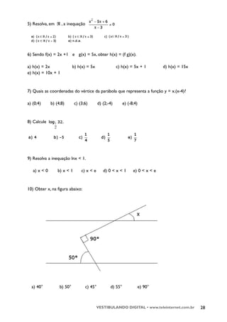 5) Resolva, em      , a inequação




6) Sendo f(x) = 2x +1 e g(x) = 5x, obter h(x) = (f g)(x).

a) h(x) = 2x                b) h(x) = 5x                c) h(x) = 5x + 1         d) h(x) = 15x
e) h(x) = 10x + 1



7) Quais as coordenadas do vértice da parábola que representa a função y = x.(x-4)?

a) (0;4)      b) (4;8)       c) (3;6)       d) (2;-4)       e) (-8;4)


8) Calcule




9) Resolva a inequação lnx < 1.

   a) x < 0       b) x < 1       c) x < e      d) 0 < x < 1       e) 0 < x < e


10) Obter x, na figura abaixo:




  a) 40°           b) 50°          c) 45°          d) 55°               e) 90°



                                            VESTIBULANDO DIGITAL • www.teleinternet.com.br       28
 