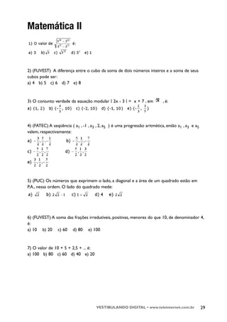 Matemática II



2) (FUVEST) A diferença entre o cubo da soma de dois números inteiros e a soma de seus
cubos pode ser:
a) 4 b) 5 c) 6 d) 7 e) 8



3) O conjunto verdade da equação modular | 2x - 3 | = x + 7 , em           , é:




4) (FATEC) A seqüência ( a1 , -1 , a3 , 2, a5 ) é uma progressão aritmética, então a1 , a3 e a5
valem, respectivamente:




5) (PUC) Os números que exprimem o lado, a diagonal e a área de um quadrado estão em
P.A., nessa ordem. O lado do quadrado mede:




6) (FUVEST) A soma das frações irredutíveis, positivas, menores do que 10, de denominador 4,
é:
a) 10 b) 20 c) 60 d) 80 e) 100



7) O valor de 10 + 5 + 2,5 + ... é:
a) 100 b) 80 c) 60 d) 40 e) 20




                                      VESTIBULANDO DIGITAL • www.teleinternet.com.br              29
 