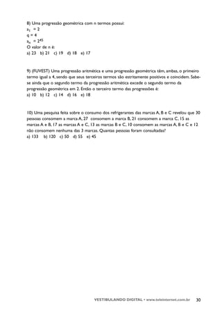 8) Uma progressão geométrica com n termos possui:
a1 = 2
q=4
an = 245
O valor de n é:
a) 23 b) 21 c) 19 d) 18 e) 17



9) (FUVEST) Uma progressão aritmética e uma progressão geométrica têm, ambas, o primeiro
termo igual a 4, sendo que seus terceiros termos são estritamente positivos e coincidem. Sabe-
se ainda que o segundo termo da progressão aritmética excede o segundo termo da
progressão geométrica em 2. Então o terceiro termo das progressões é:
a) 10 b) 12 c) 14 d) 16 e) 18



10) Uma pesquisa feita sobre o consumo dos refrigerantes das marcas A, B e C revelou que 30
pessoas consomem a marca A, 27 consomem a marca B, 21 consomem a marca C, 15 as
marcas A e B, 17 as marcas A e C, 13 as marcas B e C, 10 consomem as marcas A, B e C e 12
não consomem nenhuma das 3 marcas. Quantas pessoas foram consultadas?
a) 133 b) 120 c) 50 d) 55 e) 45




                                    VESTIBULANDO DIGITAL • www.teleinternet.com.br         30
 