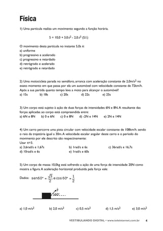 Física
1) Uma partícula realiza um movimento segundo a função horária.

                     S = 10,0 + 3,0.t2 - 2,0.t3 (S.I.)

O movimento desta partícula no instante 5,0s é:
a) uniforme
b) progressivo e acelerado
c) progressivo e retardado
d) retrógrado e acelerado
e) retrógrado e retardado



2) Uma motocicleta parada no semáforo, arranca com aceleração constante de 2,0m/s2 no
exato momento em que passa por ela um automóvel com velocidade constante de 72km/h.
Após a sua partida quanto tempo leva a moto para alcançar o automóvel?
a) 15s        b) 18s         c) 20s        d) 22s          e) 25s



3) Um corpo está sujeito à ação de duas forças de intensidades 6N e 8N. A resultante das
forças aplicadas ao corpo está compreendida entre:
a) 6N e 8N       b) 0 e 6N    c) 0 e 8N    d) -2N e 14N      e) 2N e 14N



4) Um carro percorre uma pista circular com velocidade escalar constante de 108km/h. sendo
o raio da trajetória igual a 30m. A velocidade escalar angular deste carro e o período do
movimento por ele descrito são respectivamente:
Usar π=3.
a) 3,6rad/s e 1,67s                    b) 1rad/s e 6s               c) 36rad/s e 16,7s
d) 10rad/s e 6s                        e) 1rad/s e 60s



5) Um corpo de massa 10,0kg está sofrendo a ação de uma força de intensidade 20N como
mostra a figura. A aceleração horizontal produzida pela força vale:

Dados:




a) 1,0 m/s2          b) 2,0 m/s2           c) 0,5 m/s2        d) 1,5 m/s2        e) 3,0 m/s2


                                     VESTIBULANDO DIGITAL • www.teleinternet.com.br        4
 