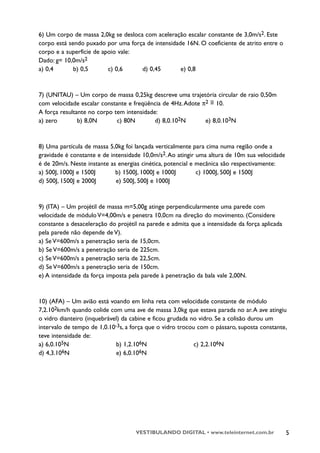 6) Um corpo de massa 2,0kg se desloca com aceleração escalar constante de 3,0m/s2. Este
corpo está sendo puxado por uma força de intensidade 16N. O coeficiente de atrito entre o
corpo e a superfície de apoio vale:
Dado: g= 10,0m/s2
a) 0,4       b) 0,5       c) 0,6     d) 0,45       e) 0,8



7) (UNITAU) – Um corpo de massa 0,25kg descreve uma trajetória circular de raio 0,50m
                                                               ~
com velocidade escalar constante e freqüência de 4Hz. Adote π2 = 10.
A força resultante no corpo tem intensidade:
a) zero        b) 8,0N       c) 80N        d) 8,0.102N       e) 8,0.103N



8) Uma partícula de massa 5,0kg foi lançada verticalmente para cima numa região onde a
gravidade é constante e de intensidade 10,0m/s2. Ao atingir uma altura de 10m sua velocidade
é de 20m/s. Neste instante as energias cinética, potencial e mecânica são respectivamente:
a) 500J, 1000J e 1500J       b) 1500J, 1000J e 1000J         c) 1000J, 500J e 1500J
d) 500J, 1500J e 2000J       e) 500J, 500J e 1000J



9) (ITA) – Um projétil de massa m=5,00g atinge perpendicularmente uma parede com
velocidade de módulo V=4,00m/s e penetra 10,0cm na direção do movimento. (Considere
constante a desaceleração do projétil na parede e admita que a intensidade da força aplicada
pela parede não depende de V).
a) Se V=600m/s a penetração seria de 15,0cm.
b) Se V=600m/s a penetração seria de 225cm.
c) Se V=600m/s a penetração seria de 22,5cm.
d) Se V=600m/s a penetração seria de 150cm.
e) A intensidade da força imposta pela parede à penetração da bala vale 2,00N.



10) (AFA) – Um avião está voando em linha reta com velocidade constante de módulo
7,2.102km/h quando colide com uma ave de massa 3,0kg que estava parada no ar. A ave atingiu
o vidro dianteiro (inquebrável) da cabine e ficou grudada no vidro. Se a colisão durou um
intervalo de tempo de 1,0.10-3s, a força que o vidro trocou com o pássaro, suposta constante,
teve intensidade de:
a) 6,0.105N                  b) 1,2.106N                   c) 2,2.106N
d) 4,3.106N                  e) 6,0.106N




                                    VESTIBULANDO DIGITAL • www.teleinternet.com.br             5
 