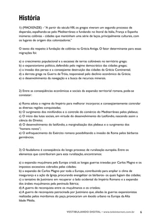 História
1) (MACKENZIE) - “A partir do século VIII, os gregos viveram um segundo processo de
dispersão, espalhando-se pelo Mediterrâneo e fundando no litoral da Itália, França e Espanha
inúmeras colônias - cidades que mantinham uma série de laços, principalmente culturais, com
os lugares de origem dos colonizadores.”

O texto diz respeito à fundação de colônias na Grécia Antiga. O fator determinante para essas
migrações foi:

a) o crescimento populacional e a escassez de terras cultiváveis no território grego;
b) o expansionismo político, defendido pelo regime democrático das cidades gregas;
c) a invasão dos persas e a conseqüente destruição das cidades da Grécia Continental;
d) a derrota grega na Guerra de Tróia, responsável pelo declínio econômico da Grécia;
e) o desenvolvimento da navegação e a busca de recursos minerais.


2) Entre as conseqüências econômicas e sociais da expansão territorial romana, pode-se
constatar:

a) Roma adota o regime do Império para melhorar incorporar, e conseqüentemente controlar
as diversas regiões conquistadas;
b) O surgimento dos minifúndios e o controle do comércio do Mediterrâneo pelos plebeus;
c) O início das lutas sociais, em virtude do desenvolvimento do Latifúndio, nascendo assim a
ciência do Direito;
d) O desenvolvimento do latifúndio, a marginalização dos plebeus e o surgimento dos
“homens novos”;
e) O enfraquecimento do Exército romano possibilitando a invasão de Roma pelos bárbaros
germâncios.



3) O feudalismo é conseqüência do longo processo de ruralização européia. Entre os
elementos que contribuíram para esta ruralização, encontramos:

a) a expansão muçulmana pela Europa cristã; as longas guerras travadas por Carlos Magno e os
impostos excessivos cobrados pelas cidades;
b) a expansão de Carlos Magno por toda a Europa, contribuindo para ampliar o clima de
insegurança e a ação da Igreja, procurando evangelizar os bárbaros- os quais fugiam das cidades;
c) a tentativa de Justiniano em recuperar o lado ocidental do Império Romano e a expansão
dos árabes muçulmanos pela península Ibérica;
d) A guerra de reconquista entre os muçulmanos e os cristãos;
e) A guerra de reconquista patrocinada por Justiniano que, aliadas às guerras expansionistas
realizadas pelos mordomos do paço, provocaram um êxodo urbano na Europa da Alta
Idade Média.


                                     VESTIBULANDO DIGITAL • www.teleinternet.com.br            6
 