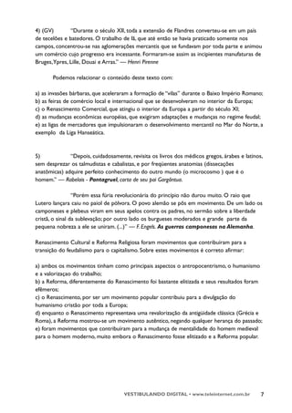 4) (GV)        “Durante o século XII, toda a extensão de Flandres converteu-se em um país
de tecelões e batedores. O trabalho de lã, que até então se havia praticado somente nos
campos, concentrou-se nas aglomerações mercantis que se fundavam por toda parte e animou
um comércio cujo progresso era incessante. Formaram-se assim as incipientes manufaturas de
Bruges,Ypres, Lille, Douai e Arras.” — Henri Pirenne

       Podemos relacionar o conteúdo deste texto com:

a) as invasões bárbaras, que aceleraram a formação de “vilas” durante o Baixo Império Romano;
b) as feiras de comércio local e internacional que se desenvolveram no interior da Europa;
c) o Renascimento Comercial, que atingiu o interior da Europa a partir do século XI;
d) as mudanças econômicas européias, que exigiram adaptações e mudanças no regime feudal;
e) as ligas de mercadores que impulsionaram o desenvolvimento mercantil no Mar do Norte, a
exemplo da Liga Hanseática.



5)            “Depois, cuidadosamente, revisita os livros dos médicos gregos, árabes e latinos,
sem desprezar os talmudistas e cabalistas, e por freqüentes anatomias (dissecações
anatômicas) adquire perfeito conhecimento do outro mundo (o microcosmo ) que é o
homem.” — Rabelais - Pantagruel, carta de seu pai Gargântua.

                 “Porém essa fúria revolucionária do princípio não durou muito. O raio que
Lutero lançara caiu no paiol de pólvora. O povo alemão se pôs em movimento. De um lado os
camponeses e plebeus viram em seus apelos contra os padres, no sermão sobre a liberdade
cristã, o sinal da sublevação; por outro lado os burgueses moderados e grande parte da
pequena nobreza a ele se uniram. (...)” — F. Engels. As guerras camponesas na Alemanha.

Renascimento Cultural e Reforma Religiosa foram movimentos que contribuíram para a
transição do feudalismo para o capitalismo. Sobre estes movimentos é correto afirmar:

a) ambos os movimentos tinham como principais aspectos o antropocentrismo, o humanismo
e a valorizaçao do trabalho;
b) a Reforma, diferentemente do Renascimento foi bastante elitizada e seus resultados foram
efêmeros;
c) o Renascimento, por ser um movimento popular contribuiu para a divulgação do
humanismo cristão por toda a Europa;
d) enquanto o Renascimento representava uma revalorização da antigüidade clássica (Grécia e
Roma), a Reforma mostrou-se um movimento autêntico, negando qualquer herança do passado;
e) foram movimentos que contribuíram para a mudança de mentalidade do homem medieval
para o homem moderno, muito embora o Renascimento fosse elitizado e a Reforma popular.




                                     VESTIBULANDO DIGITAL • www.teleinternet.com.br           7
 