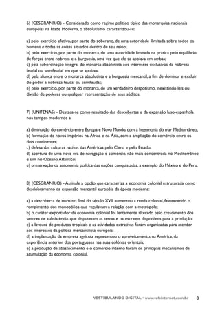 6) (CESGRANRIO) - Considerado como regime político típico das monarquias nacionais
européias na Idade Moderna, o absolutismo caracterizou-se:

a) pelo exercício efetivo, por parte do soberano, de uma autoridade ilimitada sobre todos os
homens e todas as coisas situados dentro de seu reino;
b) pelo exercício, por parte do monarca, de uma autoridade limitada na prática pelo equilíbrio
de forças entre nobreza e a burguesia, uma vez que ele se apoiava em ambas;
c) pela subordinação integral do monarca absolutista aos interesses exclusivos da nobreza
feudal ou semifeudal em que se apoiava;
d) pela aliança entre o monarca absolutista e a burguesia mercantil, a fim de dominar e excluir
do poder a nobreza feudal ou semifeudal;
e) pelo exercício, por parte do monarca, de um verdadeiro despotismo, inexistindo leis ou
divisão de poderes ou qualquer representação de seus súditos.



7) (UNIFENAS) - Destaca-se como resultado das descobertas e da expansão luso-espanhola
nos tempos modernos a:

a) diminuição do comércio entre Europa e Novo Mundo, com a hegemonia do mar Mediterrâneo;
b) formação de novos impérios na África e na Ásia, com a ampliação do comércio entre os
dois continentes;
c) defesa das culturas nativas das Américas pelo Clero e pelo Estado;
d) abertura de uma nova era de navegação e comércio, não mais concentrada no Mediterrâneo
e sim no Oceano Atlântico;
e) preservação da autonomia política das nações conquistadas, a exemplo do México e do Peru.



8) (CESGRANRIO) - Assinale a opção que caracteriza a economia colonial estruturada como
desdobramento da expansão mercantil européia da época moderna:

a) a descoberta de ouro no final do século XVII aumentou a renda colonial, favorecendo o
rompimento dos monopólios que regulavam a relação com a metrópole;
b) o caráter exportador da economia colonial foi lentamente alterado pelo crescimento dos
setores de subsistência, que disputavam as terras e os escravos disponíveis para a produção;
c) a lavoura de produtos tropicais e as atividades extrativas foram organizadas para atender
aos interesses da política mercantilista européia;
d) a implantação da empresa agrícola representou o aproveitamento, na América, da
experiência anterior dos portugueses nas suas colônias orientais;
e) a produção de abastecimento e o comércio interno foram os principais mecanismos de
acumulação da economia colonial.




                                     VESTIBULANDO DIGITAL • www.teleinternet.com.br            8
 