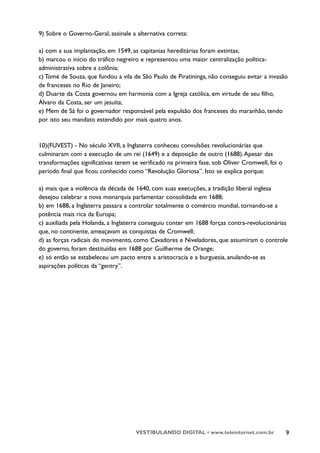 9) Sobre o Governo-Geral, assinale a alternativa correta:

a) com a sua implantação, em 1549, as capitanias hereditárias foram extintas;
b) marcou o início do tráfico negreiro e representou uma maior centralização política-
administrativa sobre a colônia;
c) Tomé de Souza, que fundou a vila de São Paulo de Piratininga, não conseguiu evitar a invasão
de franceses no Rio de Janeiro;
d) Duarte da Costa governou em harmonia com a Igreja católica, em virtude de seu filho,
Álvaro da Costa, ser um jesuíta;
e) Mem de Sá foi o governador responsável pela expulsão dos franceses do maranhão, tendo
por isto seu mandato estendido por mais quatro anos.



10)(FUVEST) - No século XVII, a Inglaterra conheceu convulsões revolucionárias que
culminaram com a execução de um rei (1649) e a deposição de outro (1688). Apesar das
transformações significativas terem se verificado na primeira fase, sob Oliver Cromwell, foi o
período final que ficou conhecido como “Revolução Gloriosa”. Isto se explica porque:

a) mais que a violência da década de 1640, com suas execuções, a tradição liberal inglesa
desejou celebrar a nova monarquia parlamentar consolidada em 1688;
b) em 1688, a Inglaterra passara a controlar totalmente o comércio mundial, tornando-se a
potência mais rica da Europa;
c) auxiliada pela Holanda, a Inglaterra conseguiu conter em 1688 forças contra-revolucionárias
que, no continente, ameaçavam as conquistas de Cromwell;
d) as forças radicais do movimento, como Cavadores e Niveladores, que assumiram o controle
do governo, foram destituídas em 1688 por Guilherme de Orange;
e) só então se estabeleceu um pacto entre a aristocracia e a burguesia, anulando-se as
aspirações políticas da “gentry”.




                                     VESTIBULANDO DIGITAL • www.teleinternet.com.br              9
 