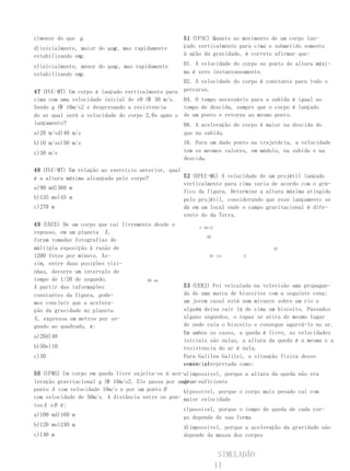 c)menor do que g .                                  51 (UFSC) Quanto ao movimento de um corpo lan-
                           g
d)inicialmente, maior do que , mas rapidamente      çado verticalmente para cima e submetido somente
                g
estabilizando em .                                  à ação da gravidade, é correto afirmar que:

                           g
e)inicialmente, menor do que , mas rapidamente      01. A velocidade do corpo no ponto de altura máxi-
                g
estabilizando em .                                  ma é zero instantaneamente.
                                                    02. A velocidade do corpo é constante para todo o
47 (FUC-MT) Um corpo é lançado verticalmente para   percurso.
cima com uma velocidade inicial de v0 庨 30 m/s.     04. O tempo necessário para a subida é igual ao
Sendo g 庨 10m/s2 e desprezando a resistencia        tempo de descida, sempre que o corpo é lançado
do ar qual será a velocidade do corpo 2,0s após o   de um ponto e retorna ao mesmo ponto.
lançamento?                                         08. A aceleração do corpo é maior na descida do
a)20 m/sd)40 m/s                                    que na subida.
b)10 m/se)50 m/s                                    16. Para um dado ponto na trajetória, a velocidade
c)30 m/s                                            tem os mesmos valores, em módulo, na subida e na
                                                    descida.

48 (FUC-MT) Em relação ao exercício anterior, qual
é a altura máxima alcançada pelo corpo?            52 (EFEI-MG) A velocidade de um projétil lançado
                                                   verticalmente para cima varia de acordo com o grá-
a)90 md)360 m
                                                   fico da figura. Determine a altura máxima atingida
b)135 me)45 m                                      pelo projétil, considerando que esse lançamento se
c)270 m                                            dá em um local onde o campo gravitacional é dife-
                                                   rente do da Terra.
49 (UECE) De um corpo que cai livremente desde o         v (m/s)
repouso, em um planeta X ,
                                                            20
foram tomadas fotografias de
múltipla exposição à razão de                                                     10
1200 fotos por minuto. As-                                    0t (s)      5
sim, entre duas posições vizi-
nhas, decorre um intervalo de
tempo de 1/20 de segundo.              80 cm
A partir das informações                            53 (UERJ) Foi veiculada na televisão uma propagan-
constantes da figura, pode-                         da de uma marca de biscoitos com a seguinte cena:
mos concluir que a acelera-                         um jovem casal está num mirante sobre um rio e
ção da gravidade no planeta                         alguém deixa cair lá de cima um biscoito. Passados
X , expressa em metros por se-                      alguns segundos, o rapaz se atira do mesmo lugar
gundo ao quadrado, é:                               de onde caiu o biscoito e consegue agarrá-lo no ar.
                                                    Em ambos os casos, a queda é livre, as velocidades
a)20d)40
                                                    iniciais são nulas, a altura da queda é a mesma e a
b)50e)10                                            resistencia do ar é nula.
c)30                                                Para Galileu Galilei, a situação física desse
                                                    comercial
                                                    seria interpretada como:
50 (UFMS) Um corpo em queda livre sujeita-se à ace-a)impossível, porque a altura da queda não era
leração gravitacional g 庨 10m/s2. Ele passa por umgran-suficiente
                                                   de o
ponto A com velocidade 10m/s e por um ponto B      b)possível, porque o corpo mais pesado cai com
com velocidade de 50m/s. A distância entre os pon- maior velocidade
tos A e B é:
                                                   c)possível, porque o tempo de queda de cada cor-
a)100 md)160 m                                     po depende de sua forma
b)120 me)240 m                                     d)impossível, porque a aceleração da gravidade não
c)140 m                                             depende da massa dos corpos


                                                                    SIMULADÃO
                                                                   11
 