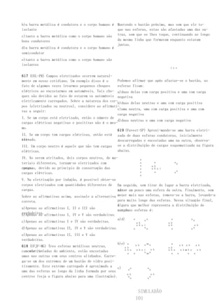 b)a barra metálica é condutora e o corpo humano é Mantendo o bastão próximo, mas sem que ele to-
isolante                                          que nas esferas, estas são afastadas uma das ou-
c)tanto a barra metálica como o corpo humano são tras, sem que se lhes toque, continuando ao longo
bons condutores                                   da mesma linha que formavam enquanto estavam
                                                  juntas.
d)a barra metálica é condutora e o corpo humano é
semicondutor
e)tanto a barra metálica como o corpo humano são
isolantes
                                                                                                    j u n


617 (UEL-PR) Campos eletrizados ocorrem natural-
mente em nosso cotidiano. Um exemplo disso é o     Podemos afirmar que após afastar-se o bastão, as
fato de algumas vezes levarmos pequenos choques    esferas ficam:
elétricos ao encostarmos em automóveis. Tais cho- a)duas delas com carga positiva e uma com carga
ques são devidos ao fato de estarem os automóveis negativa
eletricamente carregados. Sobre a natureza dos cor-
                                                   b)duas delas neutras e uma com carga positiva
pos (eletrizados ou neutros), considere as afirmati-
                                                   c)uma neutra, uma com carga positiva e uma com
vas a seguir:
                                                   carga negativa
I. Se um corpo está eletrizado, então o número de
                                                   d)duas neutras e uma com carga negativa
cargas elétricas negativas e positivas não é o mes-
mo.
                                                   619 (Fuvest-SP) Aproxi-mando-se uma barra eletri-
II. Se um corpo tem cargas elétricas, então está zada de duas esferas condutoras, inicialmente
ele-
trizado.                                           descarregadas e encostadas uma na outra, observa-
III. Um corpo neutro é aquele que não tem cargas se a distribuição de cargas esquematizada na figura
elétricas.                                         abaixo.
IV. Ao serem atritados, dois corpos neutros, de ma-                       a
teriais diferentes, tornam-se eletrizados com                             a                a             aa
                                                                          a              a b
cargas
opostas, devido ao princípio de conservação das                           a              a b a i
                                                                          a                a                 a
cargas elétricas.                                                                                        a
                                                                          a
V. Na eletrização por indução, é possível obter-se
corpos eletrizados com quantidades diferentes de Em seguida, sem tirar do lugar a barra eletrizada,
cargas.                                            afas- um pouco uma esfera da outra. Finalmente, sem
                                                   ta-se
Sobre as afirmativas acima, assinale a alternativa mexer mais nas esferas, remove-se a barra, levando-a
correta.                                           para muito longe das esferas. Nessa situação final,
                                                   aigura que melhor representa a distribuição de
                                                   f
a)Apenas as afirmativas I, II e III são
                                                   cargas
                                                   nas duas esferas é:
verdadeiras.afirmativas I, IV e V são verdadeiras.
b)Apenas as
                                                   a)d)     a     aa            a         aa
c)Apenas as afirmativas I e IV são verdadeiras.               a b             a b
                                                                    a b a i                        a b                a b
d)Apenas as afirmativas II, IV e V são verdadeiras.             a         aa                         a              aa

e)Apenas as afirmativas II, III e V são
verdadeiras.
                                                   b)e) a           a b       a aa a                 a
                                                                                                           a b a b     a b
618 (UFJF-MG) Tres esferas metálicas neutras,          a b                                         a b
                                                       a b a        a b a i     a b                a b a    a ba b a
                                                                                                               a        a b
    eletri-
camente isoladas do ambiente, estão encostadas                            a aa a
                                                         a      a                                    a   a       a   a
umas nas outras com seus centros alinhados. Carre-
ga-se um dos extremos de um bastão de vidro posi-
tivamente. Este extremo carregado é aproximado a c)         a                    a
                                                          a                          a
uma das esferas ao longo da linha formada por seus
                                                         a b                          a b
centros (veja a figura abaixo para uma ilustração).       a
                                                            a                    a
                                                                                     a




                                                                     SIMULADÃO
                                                                    101
 