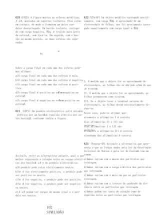 620 (UFCE) A figura mostra as esferas metálicas,     622 (ITA-SP) Um objeto metálico carregado positi-
A e B , montadas em suportes isolantes. Elas estão   vamente, com carga 鞐Q, é aproximado de um
em contato, de modo a formarem um único con-         eletroscópio de folhas, que foi previamente carre-
dutor descarregado. Um bastão isolante, carrega-     gado negativamente com carga igual a 鞐Q.
do com carga negativa, 鞐q, é trazido para perto
da esferaA , sem tocá-la. Em seguida, com o bas-
tão na mesma posição, as duas esferas são sepa-
radas.


                                AA
                  鞐q




Sobre a carga final em cada uma das esferas pode-
mos afirmar:
a)A carga final em cada uma das esferas é nula.
b)A carga final em cada uma das esferas é negativa.I. À medida que o objeto for se aproximando do
c)A carga final em cada uma das esferas é posi-    eletroscópio, as folhas vão se abrindo além do que
tiva.                                              já estavam.
                               A e
d)A carga final é positiva na esferanegativa na    II. À medida que o objeto for se aproximando, as
esferaB .                                          folhas permanecem como estavam.
                                A e
e)A carga final é negativa na esfera positiva na     III. Se o objeto tocar o terminal externo do
esferaB .                                            eletroscópio, as folhas devem necessariamente fe-
                                                     char-se.
621 (UEPI) Um pendulo eletrostático sofre atração
                                                   Nesse caso, pode-se afirmar que:
                     A
 elétrica por um bastãoe repulsão elétrica por ou-
          B
tro bastão, , conforme indica a figura.            a)somente a afirmativa I é correta
                                                   b)as afirmativas II e III são
                                                   corretas
                                                   c)as afirmativas I e III são
                                                     corretas a afirmativa III é correta
                                                     d)somente
                                                     e)nenhuma das afirmativas é correta


                                                   623 (Vunesp-SP) Assinale a alternativa que apre-
                                                   senta o que as forças dadas pela lei da Gravitação
                                                   Universal de Newton e pela lei de Coulomb tem em
Assinale, entre as alternativas adiante, qual a quecomum.
melhor representa a relação entre as cargas elétri-a)Ambas variam com a massa das partículas que
cas dos bastões e B e do pendulo eletrostático.
              A                                    interagem.
a)O pendulo pode estar eletricamente neutro.      b)Ambas variam com a carga elétrica das partículas
b)Se A for eletricamente positivo, o pendulo pode que interagem.
ser positivo ou neutro.                           c)Ambas variam com o meio em que as partículas
c)Se A for negativo, o pendulo pode ser positivo. interagem.
d)Se B for negativo, o pendulo pode ser negativo     d)Ambas variam com o inverso do quadrado da dis-
ou neutro.                                           tância entre as partículas que interagem.
e) A e B podem ter cargas de mesmo sinal e o pen-    e)Ambas podem ser tanto de atração como de
dulo ser neutro.                                     repulsão entre as partículas que interagem.



                       102
                       SIMULADÃO
 