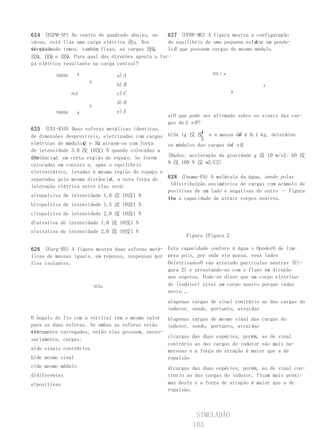 624 (ESPM-SP) No centro do quadrado abaixo, no  627 (UFOP-MG) A figura mostra a configuração
vácuo, está fixa uma carga elétrica 洨q. Nos                                      A e
                                                de equilíbrio de uma pequena esfera um pendu-
vértices
do quadrado temos, também fixas, as cargas 洨Q,  lo B que possuem cargas de mesmo módulo.
洨Q, 洨Q e 洨Q. Para qual das direções aponta a for-
ça elétrica resultante na carga central?
                                                                    洨0,1 m
         洨Q洨Q       B           a) A
                        B
                                b) B                                                   A

                洨qC             c) C                                         B

                                d) D
                        D
         洨Q洨Q       B           e) E
                                                    a)O que pode ser afirmado sobre os sinais das car-
                                                    gas de A e B ?
625 (UNI-RIO) Duas esferas metálicas identicas,
                                                                4             B
                                                    b)Se tg 洨 洨 e a massa de é 0,1 kg, determine
de dimensões desprezíveis, eletrizadas com cargas
                                                                3
                     Q
elétricas de módulos e 3Q atraem-se com força       os módulos das cargas de e B.
                                                                           A
de intensidade 3,0 洨 10洨1 N quando colocadas a
uma
distânciad , em certa região do espaço. Se forem    (Dados: aceleração da gravidade g 洨 10 m/s2; k0 洨
colocadas em contato e, após o equilíbrio           9 洨 109 N 洨 m2/C2)
eletrostático, levadas à mesma região do espaço e
                              d
separadas pela mesma distância , a nova força de    628 (Unama-PA) A molécula da água, sendo polar
interação elétrica entre elas será:                  (distribuição assimétrica de cargas com acúmulo de
                                                    positivas de um lado e negativas do outro – Figura
a)repulsiva de intensidade 1,0 洨 10洨1 N             1), a capacidade de atrair corpos neutros.
                                                    tem
b)repulsiva de intensidade 1,5 洨 10洨1 N
c)repulsiva de intensidade 2,0 洨 10洨1 N
d)atrativa de intensidade 1,0 洨 10洨1 N
e)atrativa de intensidade 2,0 洨 10洨1 N
                                                          Figura 1Figura 2

626 (Furg-RS) A figura mostra duas esferas metá- Esta capacidade confere à água o OpoderO de lim-
licas de massas iguais, em repouso, suspensas por peza pois, por onde ela passa, seus lados
fios isolantes.                                   OeletrizadosO vão atraindo partículas neutras (Fi-
                                                  gura 2) e arrastando-as com o fluxo em direção
                                                  aos esgotos. Pode-se dizer que um corpo eletriza-
                       洨洨g                        do (indutor) atrai um corpo neutro porque induz
                                                  neste...
                                                    a)apenas cargas de sinal contrário ao das cargas do
                                                    indutor, sendo, portanto, atraídas
O ângulo do fio com a vertical tem o mesmo valor b)apenas cargas de mesmo sinal das cargas do
para as duas esferas. Se ambas as esferas estão   indutor, sendo, portanto, atraídas
ele-
tricamente carregadas, então elas possuem, neces-
                                                  c)cargas das duas espécies, porém, as de sinal
sariamente, cargas:
                                                  contrário ao das cargas do indutor são mais nu-
a)de sinais contrários                            merosas e a força de atração é maior que a de
b)de mesmo sinal                                  repulsão
c)de mesmo módulo                                   d)cargas das duas espécies, porém, as de sinal con-
d)diferentes                                        trário ao das cargas do indutor, ficam mais próxi-
e)positivas                                         mas deste e a força de atração é maior que a de
                                                    repulsão.



                                                              SIMULADÃO
                                                             103
 