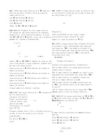 637 (UFAC) Uma carga elétrica de 6 꺀C pode pro- 640 (UEMA) A figura mostra linhas de força do cam-
duzir em um ponto situado a 30 cm da carga um   po eletrostático criado por um sistema de duas car-
campo elétrico de:                              gas puntiformes q1 e q2.
a)6 꺀 105 N/Cd)16 꺀 105 N/C
b)9 꺀 105 N/Ce)54 꺀 105 N/C
c)12 꺀 105 N/C                                                     q1q2

(Dado: k0 꺀 9 꺀 109 N 꺀 m2/C2)

638 (MACK-SP) O módulo do vetor campo elétrico
                                                   Pergunta-se:
(E) gerado por uma esfera metálica de dimensões
desprezíveis, eletrizada positivamente, no vácuo   a)Nas proximidades de que carga o campo
(k0 꺀 9 꺀 109 N 꺀 m2/C2), varia com a distância    eletrostático é mais intenso? Por que?
ao seu (d), segundo o diagrama dado.
centro                                             b)Qual é o sinal do produto q1 꺀 q2?

     E (104 V/m)
                                                   641 (UFSC) A figura mostra duas situações distintas:
           28,8                                    na situação 1 estão representados uma carga pon-
                                                   tual negativa, 꺀Q1 e um ponto na situação 2 es-
                                                                               P;
                                                   tão representados uma carga pontual positiva, 꺀Q2,
            3,2                                    uma carga pontual negativa, 꺀Q3 e um ponto R ,
                                                   localizado entre elas.
              0    1,03,0        d (10꺀2 m)
                                                     꺀Q1P꺀Q2꺀Q3P


Sendo e 꺀 1,6 꺀 10꺀19 C (módulo da carga do elé-         Situação 1Situação 2
tron ou do próton) a carga elementar, podemos afir-
mar que essa esfera possui:                        Assinale a(s) proposição(ões) verdadeira(s).
                                                                                P
a)um excesso de 1 꺀 1010 elétrons em relação ao (01) O campo elétrico no ponto aponta horizon-
número de prótons                                  talmente para a direita.

b)um excesso de 2 꺀 1010 elétrons em relação ao                              R pode ser igual a zero,
                                                   (02) O campo elétrico no ponto
número de prótons                                  dependendo das intensidades das cargas Q2 e 꺀Q3.

c)um excesso de 1 꺀 1010 prótons em relação ao                                 P
                                                   (04) O campo elétrico no pontotem o mesmo sen-
número de elétrons                                                                 R.
                                                   tido que o campo elétrico no ponto

d)um excesso de 2 꺀 1010 prótons em relação ao                                 R,
                                                   (08) O campo elétrico no ponto causado pela car-
número de elétrons                                 ga 꺀Q3, tem sentido oposto ao do campo elétrico
                                                   no ponto P.
e)igual número de elétrons e prótons
                                                  (16) As forças elétricas que as cargas Q2 e 꺀Q3
639 (UFAC) Uma carga elétrica de 1 꺀C suspensa de exer-
                                                  cem uma sobre a outra são forças identicas.
um fio inextensível e
sem massa está equili-                            642 (MACK-SP) As cargas puntiformes q1 꺀 20 꺀C e
brada, na posição mos-                            q2 꺀 64 mC estão fixas no vácuo (k0 꺀 9 꺀 109 N
trada na figura, pela        30°E                 꺀 m2/C2),
                                                  respectivamente nos pontos e B .
                                                                           A
                                                          q1q2P
ação de um campo       m                                AB
eletrostático de intensi-                                      20 cm
dade 107 V/m.                                                          1 m

O ângulo formado entre o fio e a direção vertical é
                                                                                    P tem intensi-
                                                   O campo elétrico resultante no ponto
de 30o. O valor da tensão no fio será de:
                                                   dade de:
a)20 Nd)120 N
                                                   a)3,0 꺀 106 N/Cd)4,5 꺀 106 N/C
b)1 Ne)1,4 꺀 10꺀2 N
                                                   b)3,6 꺀 106 N/Ce)5,4 꺀 106 N/C
c)2 N
                                                   c)4,0 꺀 106 N/C


                                                             SIMULADÃO
                                                            105
 
