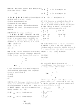 643 (UERJ) Duas cargas pontuais 할q e 할Q estão dis-                3
                                                 c)E 할                                x
                                                                        kq N/C, direção positivo
postas como ilustra a figura.                                    36
            할q할Q                                                  3
                                                    d)E 할                             y
                                                                        kq N/C, direção positivo
                                                                 36

Se 할 Q 할 > 할 할q 할, o campo elétrico produzido e)E 할                               x
                                                                 543 q N/C, direção negativo
por essas anula em um ponto situado:
cargas se
a)à direita da carga positiva                       647 (UFAL) Considere um retângulo de lados 3,0 cm
b)à esquerda da carga negativa                                                 q
                                                    e 4,0 cm. Uma carga elétrica colocada num dos
                                                    vértices do retângulo gera no vértice mais distante
c)entre as duas cargas e mais próximo da carga
                                                    um campo elétrico de módulo E. Nos outros dois
positivaas duas cargas e mais próximo da carga
d)entre                                             vértices, o módulo do campo elétrico é:
negativa
                                                         E        E                        5E e     5E
                                                    a)       e                       d)
                                                         9       16                         4       3
644 (PUCC-SP) Duas cargas puntiformes
    Q1 할 할3,0 할 10할6 C e Q2 할 할7,5 할 10할                 4E e     3Ee)                     25 E e    25 E
                                                    b)
estão C                x,
    5 fixas sobre um eixo nos pontos de abscissas        25       16                        9        16
24 cm e 60 cm, respectivamente. Os módulos dos           4E e     5E
                                                    c)
vetores campo elétrico gerados por Q1 e Q2 serão         3        3
iguais           x
nos pontos do eixo cujas abscissas, em cm, valem:
a)할1 e 9,0d)30 e 36                                648 (Unifor-CE) Considere os vértices consecutivos
b)9,0 e 15e)36 e 51                                    de                                 Q,
                                                   um quadrado P1, P2 e P3. Uma carga elétricaque
                                                   está posicionada no vértice P1, gera nos vértices P2
c)15 e 30
                                                   e3 os campos elétricos cujos módulos são, respecti
                                                   P
                                                                           E
645 (PUC-MG) A figura mostra duas cargas de mes- vamente, E2 e E3. A razão 2 é igual a:
mo módulo e sinais opostos, colocadas a uma distân-                        E3
cia 2a, formando o que chamamos dipolo elétrico.    a)0,25d)2,0
                            E4                      b)0,50e)4,0
                                 E3E5
                                  E2E1              c)   2
                             P
                        d                           649 (Unicruz-RS) Quatro cargas elétricas
            할q할q                                     de puntiformes q estão dispostas nos vértices de
                                                        mesma carga
                   aa
                                                    um losango, conforme indica a figura:
O vetor que representa corretamente o campo elé-                                    할q
               E,
trico resultante produzido por essas cargas num
ponto P , a uma distância é:
                       d,                                                       D
                                                                                     dLL
                                                             할q할q
a)E1d)E4
                                                                           LL
b)E2e)E5
                                                                                    할q
c)E3
                                                                                  D
                                                    Sabendo-se que a diagonal maior vale o dobro da
646 (Fafeod-MG) Duas cargas elétricas positivas, dediagonal menor,d , qual a intensidade do vetor cam-
valorq , estão colocadas nos pontose B , cujas res- po elétrico resultante no centro do losango? (k 할
                                 A
pectivas coordenadas, em metros, são (3, 0) e (할3,constante dielétrica do meio)
0). Qual é o módulo e a direção do campo elétrico                                          32        2
                                                  a)     102 kq/L2d)
no
ponto P , situado a (0,  33)?                                                              5 kq/L

            3                                            5      2e)10   kq/L2
a)E 할                         y
                kq N/C, direção positivo            b)
           36                                            2 kq/L

            1                                            5      2
b)E 할                         y
                kq N/C, direção negativo            c)
           12                                            4 kq/L


                              106
                              SIMULADÃO
 