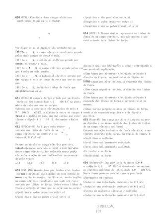 650 (UFAL) Considere duas cargas elétricas               c)positiva e são paralelas entre si
 puntiformes fixas,e Q, e o pontoP .
                 q                                       d)negativa e podem cruzar-se entre si
                                                         e)negativa e não se podem cruzar entre si

                          PQ                             654 (UEPI) A figura abaixo representa as linhas de
                  q                                      força de um campo elétrico, mas não mostra o que
                                                         está criando tais linhas de força.

Verifique se as afirmações são verdadeiras ou
falsas. q
)00( Se      Q, o campo elétrico resultante gerado
                         P
pelas duas cargas no ponto é nulo.
)11( Se q   Q, o potencial elétrico gerado por
essas no pontoP é nulo.
cargas
                                                   Assinale qual das afirmações a seguir corresponde a
)22( Se q      Q, o campo elétrico gerado pelas car- possível explicação.
                                                   uma
gas é nulo em dois pontos.
                                                   a)Uma barra positivamente eletrizada colocada à
)33( Se q      Q, o potencial elétrico gerado por
                                                   direita da figura, perpendicular às linhas de
es- cargas é nulo ao longo da reta que une as car-
sas                                                força.carga positiva isolada, à esquerda das linhas
                                                   b)Uma
gas.
                                                   de força.
)44( Se q    Q, parte das linhas de força que
                                                   c)Uma carga negativa isolada, à direita das linhas
iniciam
em Q terminam em q .
                                                   de força.
651 (UFBA) O campo elétrico criado por um dipolo         d)Uma barra positivamente eletrizada colocada à
  elétrico tem intensidade 4,5       108 N/C no ponto    esquerda das linhas de força e perpendicular às
médio da reta que une as cargas.                         mesmas.
Sabendo que a constante eletrostática do meio é          e)Duas barras perpendiculares às linhas de força,
9     109 N       m2/C2, a distância entre as cargas é   sendo a da esquerda negativa e a da direita
igual a o módulo de cada uma das cargas que cons-
20 cm e                                                  positiva.
tituem o dipolo é X        10 5, determine o Xvalor
                                               .         655 (Esam-RN) Uma carga positiva é lançada na mes-
de                                                       ma direção e no mesmo sentido das linhas de forças
652 (UFSCar-SP) Na figura está repre-        A
                                                                                     E
                                                         de um campo elétrico uniforme .
sentada uma linha de força de um         E               Estando sob ação exclusiva da força elétrica, o mo-
                                      DB
campo elétrico, um ponto P e os            P
                                                         vimento descrito pela carga, na região do campo, é:
vetoresA , B , C , D e E .                               a)retilíneo e uniforme
                                             C
                                                         b)retilíneo uniformemente retardado
Se uma partícula de carga elétrica positiva,
suficien-
temente pequena para não alterar a configuração          c)retilíneo uniformemente acelerado
                                            P,
desse campo elétrico, for colocada nesse ponto           d)circular e uniforme
                          F,
ela sofre a ação de uma força melhor representa-         e)helicoidal uniforme
da pelo vetor:
a) A     b) B      c) C        d) D   e) E               656 )Unimep-SP( Uma partícula de massa 2,0
                                                             10n
                                                         e carga de 4,0    10 19 C é abandonada em um cam-
653 (UNI-RIO) Quando duas partículas eletrizadas         po elétrico uniforme de intensidade 3,0    102 N/C.
    com
 cargas simétricas são fixadas em dois pontos de         Desta forma pode-se concluir que a partícula:
uma
mesma região do espaço, verifica-se, nesta região, a)permanece em repouso
um campo elétrico resultante que pode ser repre- b)adquire uma velocidade constante de 2,0 m/s
sentado por linhas de força. Sobre essas linhas de
                                                   c)adquire uma aceleração constante de 6,0 m/s2
força é correto afirmar que se originam na carga:
                                                   d)entra em movimento circular e uniforme
a)positiva e podem cruzar-se entre si
                                                   e)adquire uma aceleração constante de 3,0 m/s2
b)positiva e não se podem cruzar entre si


                                                                   SIMULADÃO
                                                                  107
 