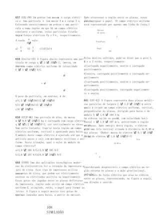 m
657 (UEL-PR) Um próton tem massa e carga elétri- Após atravessar a região entre as placas, essas
ca e . Uma partícula α tem massa 4 m e carga 2 e. gotas
                                                  vão impregnar o papel. (O campo elétrico uniforme
Colocando sucessivamente um próton e uma partí-   está representado por apenas uma linha de força.)
cula a numa região em que há um campo elétrico
                                                            Emissor
constante e uniforme, estas partículas ficarão              de gotas
sujei-forças elétricas Fp e Fα, respectivamente.
tas a                                                                     E
          pF
A razão        vale:                                        PlacaPlaca
          F냸

a) 1      b) 1         c)1d)2e)4                                Papel
   4         2                                                           321



658 (Unifor-CE) A figura abaixo representa uma par-Pelos desvios sofridos, pode-se dizer que a gota 1,
tícula de carga q 냸 2 냸 10냸8 C, imersa, em         a e a 3 estão, respectivamente:
                                                   2
repou- campo elétrico uniforme de intensidade
so, num                                            a)carregada negativamente, neutra e carregada
E 냸 3 냸 10냸2 N/C.                                  positivamente
                                                   b)neutra, carregada positivamente e carregada ne-
                                   냸
                                                   gativamente

                        q 냸
                                                   c)carregada positivamente, neutra e carregada ne-
                                                   gativamente
                                      냸            d)carregada positivamente, carregada negativamen-
                                                   te e neutra
O peso da partícula, em newtons, é de:
a)1,5 냸 10냸10d)12 냸 10냸10                          661 (UFF-RJ) A figura representa duas placas metáli-
b)2 냸 10냸10e)15 냸 10냸10                            cas paralelas de largura L 냸 1,0 냸 10냸2 m entre
                                                   as
                                                   quais é criado um campo elétrico uniforme, vertical,
c)6 냸 10냸10
                                                   perpendicular às placas, dirigido para baixo e de
                                                   módulo E 냸 1,0 냸 104 V/m.
650 (UFJF-MG) Uma gotícula de óleo, de massa                                O
                                                   Um elétron incide no ponto, com velocidade hori-
m 냸 9,6 냸 10냸15 kg e carregada com carga elétrica  zontal v 냸 1,0 냸 107 m/s, percorrendo a região
q 냸 냸3,2 냸 10냸19 C, cai verticalmente no vácuo.entre
                                                   as placas. Após emergir desta região, o elétron
Num certo instante, liga-se nesta região um campo atin-uma tela vertical situada à distância de 0,40 m
                                                   girá
elétrico uniforme, vertical e apontando para baixo.das placas. (Dados: massa do elétron 냸 9,1 냸 10냸
O módulo deste campo elétrico é ajustado até que a 31 kg;do elétron 냸 1,6 냸 10냸19 C)
                                                   carga
gotícula passe a cair com movimento retilíneo e uni-                                      Tela
forme. Nesta situação, qual o valor do módulo do                         L0,40 m
campo elétrico?
a)3,0 냸 105 N/Cc)5,0 냸 103 N/C
                                                            V
b)2,0 냸 107 N/Cd)8,0 냸 10냸3 N/C
                                                                  O


660 (UFRN) Uma das aplicações tecnológicas moder-
nas da eletrostática foi a invenção da impressora aConsiderando desprezíveis o campo elétrico na re-
jato de tinta. Esse tipo de impressora utiliza      gião externa às placas e a ação gravitacional,
peque-
nas gotas de tinta, que podem ser eletricamente     calcule:
                                                    a)o módulo da força elétrica que atua no elétron
neutras ou eletrizadas positiva ou negativamente.
                                                    entre as placas, representando, na figura a seguir,
Essas gotas são jogadas entre as placas defletoras
                                                    sua direção e sentido
da impressora, região onde existe um campo elétrico
uniforme E, atingindo, então, o papel para formar as
letras. A figura a seguir mostra tres gotas de
tinta, lançadas para baixo, a partir do emissor.
que são



                              108
                              SIMULADÃO
 