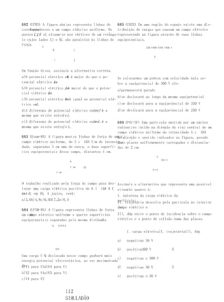 682 (UFRS) A figura abaixo representa linhas de      685 (UECE) Em uma região do espaço existe uma dis-
    força
correspondentes a um campo elétrico uniforme. Os tribuição de cargas que causam um campo elétrico
pontos I J,K eL situam-se nos vértices de um retângu-representado na figura através de suas linhas
       ,
lo cujos lados IJ e KL são paralelos às linhas de equipotenciais.
força.
           E                                                       250 V300 V350 V400 V
                 K                  L

                                                                         P
                  I                 J



Em função disso, assinale a alternativa correta.
                        K
a)O potencial elétrico em é maior do que o po-     Se colocarmos um próton com velocidade nula so-
tencial elétrico I
                 em
                 .                                 bre a equipotencial de 300 V ele:
b)O potencial elétrico J é maior do que o poten-
                       em
                                                   a)permanecerá parado
cial elétrico I
              em
              .
                                                   b)se deslocará ao longo da mesma equipotencial
c)O potencial elétrico K é igual ao potencial elé-
                       em
trico emL.                                         c)se deslocará para a equipotencial de 350 V
d)A diferença de potencial elétrico entreJ é a
                                      Ie           d)se deslocará para a equipotencial de 250 V
mesma que existe entre e L.
                      I
e)A diferença de potencial elétrico entreL é a
                                      Ie           686 (PUC-SP) Uma partícula emitida por um núcleo
mesma que existe entre e L.
                      J                            radioativo incide na direção do eixo central de um
                                                   campo elétrico uniforme de intensidade 5 c 103
683 (Esam-RN) A figura mostra linhas de força de umN/C,
                                                   de direção e sentido indicados na figura, gerado
campo elétrico uniforme, de 2 c 103 V/m de intensi-por placas uniformemente carregadas e distancia-
                                                   duas
dade, separadas 3 cm uma de outra, e duas superfí- das de 2 cm.
cies equipotenciais desse campo, distantes 4 cm.
                                                                             O
                                                                                 V0←V
                                B

                                3 cm    EA
                                                                        E←E
                      4 cm



O trabalho realizado pela força do campo para des- Assinale a alternativa que representa uma possível
                                            A
locar uma carga elétrica positiva de 6 l 101 6 C situação quanto à:
de B , em 10, 4 joules, será:
até
                                                   I. natureza da carga elétrica da
a)3,6b)4,8c)6,0d)7,2e)8,4                          partícula;
                                                   II. trajetória descrita pela partícula no interior
                                                   do
                                                   campo elétrico e
684 (UFSM-RS) A figura representa linhas de força
    de
um campo elétrico uniforme e quatro superfícies    III. ddp entre o ponto de incidencia sobre o campo
                                          d.
equipotenciais separadas pela mesma distância      elétrico e o ponto de colisão numa das placas.
                V1     V2V3V4

                                                        I. carga elétricaII. trajetóriaIII. ddp

                                                   a)   negativan 50 V

                     ddd                           b)   positiva300 V                   5
Uma carga U Q deslocada nesse campo ganhará mais
                                                   c)   negativan e 300 V
energia potencial eletrostática, ao ser movimentada
de: para V3d)V4 para V1
a)V1                                               d)   negativan 50 V                  5
b)V2 para V4e)V3 para V1
                                                   e)   positivap o 50 V
c)V4 para V2


                             112
                             SIMULADÃO
 