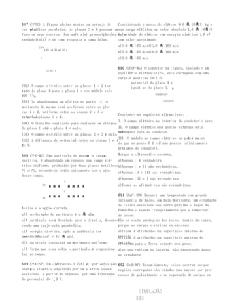 687 (UFSC) A figura abaixo mostra um arranjo de    Considerando a massa do elétron 9,0 흨 10흨31 kg e
cas metálicas paralelas. As placas 2 e 3 possuem umsua carga elétrica em valor absoluto 1,6 흨 10흨19
    pla-
furo em seus centros. Assinale a(s) proposição(ões)C, a
                                                   velocidade do elétron com energia cinética 1,0 eV
verdadeira(s) e de como resposta a soma delas.     tem valor aproximado:

         1234
                                                   a)6,0 흨 105 m/sd)5,0 흨 104 m/s
             0,03 m0,03 m0,03 m
                                                   b)5,0 흨 105 m/se)6,0 흨 104 m/s
          A                                        c)4,0 흨 105 m/s

                                                   690 (UFOP-MG) O condutor da figura, isolado e em
                   12 V12 V
                                                   equilíbrio eletrostático, está carregado com uma
                                                   carga Q positiva.(01) O
                                                          potencial da placa 4 é
(02) O campo elétrico entre as placas 1 e 2 tem
                                                          igual ao da placa 1. B
sen- da placa 2 para a placa 1 e seu módulo vale
tido
                                                                         condutorA
400 V/m.
(04) Se abandonamos um elétron no ponto A , o                                 isolante

movimento do mesmo será acelerado entre as pla-
cas 1 e 2, uniforme entre as placas 2 e 3 e
                                                   Considere as seguintes afirmativas:
retardadoplacas 3 e 4.
entre as
                                                   I. O campo elétrico no interior do condutor é zero.
(08) O trabalho realizado para deslocar um elétron
da placa 1 até a placa 4 é nulo.                   II. O campo elétrico nos pontos externos está
                                                   orien-
                                                   tado para fora do condutor.
(16) O campo elétrico entre as placas 2 e 3 é nulo.
                                                                                        A é
                                                   III. O módulo do campo elétrico no ponto maior
(32) A diferença de potencial entre as placas 1 e 4
                                                   do que no ponto B ( e B são pontos infinitamente
                                                                     A
é4 V.
2
                                                   próximos do condutor).
                                  m        q
688 (PUC-MG) Uma partícula de massa e carga ,      Marque a   alternativa correta.
positiva, é abandonada em repouso num campo elé- a)Apenas     I é verdadeira.
trico uniforme, produzido por duas placas metálicasb)Apenas   I e II são verdadeiras.
P1 e P2, movendo-se então unicamente sob a ação
                                                   c)Apenas   II e III são verdadeiras.
desse campo.
                                                   d)Apenas   III e I são verdadeiras.
                              y
              P2
                     흨 흨 흨        흨 흨 흨 흨          e)Todas as afirmativas são verdadeiras.
                              V

                     흨 흨 흨        흨 흨 흨 흨
                                                   691 (Fafi-BH) Durante uma tempestade com grande
              P1
                                                   incidencia de raios, em Belo Horizonte, um estudante
                                                   de Física estaciona seu carro próximo à lagoa da
Assinale a opção correta.
                                                   Pampulha e espera tranquilamente que a tempesta-
a)A aceleração da partícula é a 흨 qEm.             de passe.
b)A partícula será desviada para a direita, descre-Ele se sente protegido dos raios, dentro do carro,
vendo uma trajetória parabólica.                   porque as cargas elétricas em excesso:
c)A energia cinética, após a partícula ter         a)ficam distribuídas na superfície interna do
percorrido d , é Ec 흨 qEd.
uma distância                                      veículo distribuídas na superfície externa do
                                                   b)ficam
d)A partícula executará um movimento uniforme.     veículo para a Terra através dos pneus
                                                   c)escoam
e)A força que atua sobre a partícula é perpendicu- d)se neutralizam na lataria, não provocando danos
lar ao campo.                                      no estudante.

689 (PUC-SP) Um elétron-volt (eV) é, por definição,692 (UnB-DF) Resumidamente, raios ocorrem porque
    a
energia cinética adquirida por um elétron quando regiões carregadas são criadas nas nuvens por pro-
acelerado, a partir do repouso, por uma diferença cessos de polarização e de separação de cargas em
de potencial de 1,0 V.


                                                               SIMULADÃO
                                                              113
 